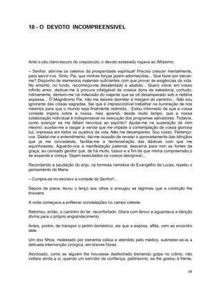 18 - O DEVOTO INCOMPREENSIVEL




Ante o céu claro-escuro do crepúsculo, o devoto extasiado rogava ao Altíssimo:

– Senhor, abri-me os celeiros da prosperidade espiritual! Preciso crescer mentalmente,
para servir-vos. Sinto, Pai, que minhas forças jazem adormecidas... Que fazer por elevar-
me? Disponho de elementos materiais suficientes com que prover às exigências da vida.
No entanto, no fundo, reconheço-me desalentado e abatido... Quero vibrar em vosso
infinito amor, dedicar-me à procura infatigável de vossos dons de sabedoria; contudo,
intimamente, demoro-me na indecisão do viajante que se vê desamparado sob a neblina
espessa... Ó Magnânimo Pai, não me deixeis dormitar à margem do caminho... Não sou
ignorante das coisas sagradas. Sei que é imprescindível trabalhar na iluminação de nós
mesmos para que o mundo seja finalmente redimido... Estou informado de que a vossa
vontade impera sobre a nossa, mas aprendi, desde muito tempo, que a nossa
colaboração individual é indispensável na execução dos programas salvadores. Todavia,
como avançar se me faltam recursos ao espírito? Ajudai-me na superação de mim
mesmo; auxiliai-me a rasgar a venda que me impede a contemplação de vossa gloriosa
luz, impressa em todos os quadros da vida. Não me desampareis. Sou vosso. Pertenço-
vos. Dilatai-me o entendimento, dai-me ocasião de revelar o aproveitamento das bênçãos
que já me concedeste, facilitai-me a demonstração das dádivas com que me
aquinhoastes. Aguardo-vos a manifestação paternal, descerrai para mim as fontes da
graça, ao cansado genitor que, de há muito, lutava e a fim de que minha compreensão,o
se expanda e cresça. Sejam executados os vossos desígnios!...

Recordando a saudação do anjo, na formosa narrativa do Evangelho de Lucas, repetiu o
pensamento de Maria:

– Cumpra-se no escravo a vontade do Senhor!...

Depois da prece, levou o lenço aos olhos e enxugou as lágrimas que a contrição lhe
trouxera.

A noite começava a enfileirar constelações no campo celeste.

Retomou, então, o caminho do lar, reconfortado. Orara com fervor e aguardava a bênção
divina para o próprio engrandecimento.

Antes, porém, de transpor o jardim doméstico, eis que a esposa, aflita, vem ao encontro
dele.

Um dos filhos, molestado por estranha cólica e atendido pelo médico, submeter-se-ia a
delicada intervenção cirúrgica, em breves horas.

Atordoado, como se alguém lhe houvesse desfechado tremendo golpe no crânio, não
voltara ainda a si, quando um servidor de confiança, palidíssimo, se lhe gostou à frente,


                                                                                      48
 