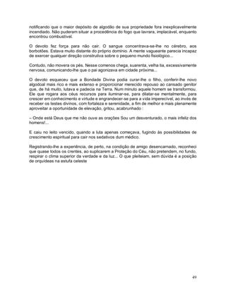 notificando que o maior depósito de algodão de sua propriedade fora inexplicavelmente
incendiado. Não puderam situar a procedência do fogo que lavrara, implacável, enquanto
encontrou combustível.

O devoto fez força para não cair. O sangue concentrava-se-lhe no cérebro, aos
borbotões. Estava muito distante do próprio domínio. A mente vagueante parecia incapaz
de exercer qualquer direção construtiva sobre o pequeno mundo fisiológico...

Contudo, não movera os pés. Nesse comenos chega, suarenta, velha tia, excessivamente
nervosa, comunicando-lhe que o pai agonizava em cidade próxima...

O devoto esqueceu que a Bondade Divina podia curar-lhe o filho, conferir-lhe novo
algodoal mais rico e mais extenso e proporcionar merecido repouso ao cansado genitor
que, de há muito, lutava e padecia na Terra. Num minuto aquele homem se transformou.
Ele que rogara aos céus recursos para iluminar-se, para dilatar-se mentalmente, para
crescer em conhecimento e virtude e engrandecer-se para a vida imperecível, ao invés de
receber os testes divinos, com fortaleza e serenidade, a fim de melhor e mais plenamente
aproveitar a oportunidade de elevação, gritou, acabrunhado :

– Onde está Deus que me não ouve as orações Sou um desventurado, o mais infeliz dos
homens!...

E caiu no leito vencido, quando a luta apenas começava, fugindo às possibilidades de
crescimento espiritual para cair nos sedativos dum médico.

Registrando-lhe a experiência, de perto, na condição de amigo desencarnado, reconheci
que quase todos os crentes, ao suplicarem a Proteção do Céu, não pretendem, no fundo,
respirar o clima superior da verdade e da luz... O que pleiteiam, sem dúvida é a posição
de orquídeas na estufa celeste




                                                                                     49
 