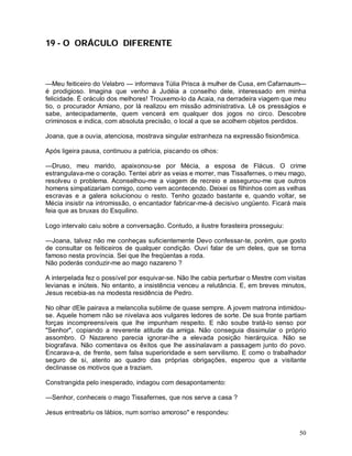 19 - O ORÁCULO DIFERENTE



—Meu feiticeiro do Velabro — informava Túlia Prisca à mulher de Cusa, em Cafarnaum—
é prodigioso. Imagina que venho à Judéia a conselho dele, interessado em minha
felicidade. É oráculo dos melhores! Trouxemo-lo da Acaia, na derradeira viagem que meu
tio, o procurador Amiano, por lá realizou em missão administrativa. Lê os presságios e
sabe, antecipadamente, quem vencerá em qualquer dos jogos no circo. Descobre
criminosos e indica, com absoluta precisão, o local a que se acolhem objetos perdidos.

Joana, que a ouvia, atenciosa, mostrava singular estranheza na expressão fisionômica.

Após ligeira pausa, continuou a patrícia, piscando os olhos:

—Druso, meu marido, apaixonou-se por Mécia, a esposa de Flácus. O crime
estrangulava-me o coração. Tentei abrir as veias e morrer, mas Tissafernes, o meu mago,
resolveu o problema. Aconselhou-me a viagem de recreio e assegurou-me que outros
homens simpatizariam comigo, como vem acontecendo. Deixei os filhinhos com as velhas
escravas e a galera solucionou o resto. Tenho gozado bastante e, quando voltar, se
Mécia insistir na intromissão, o encantador fabricar-me-á decisivo ungüento. Ficará mais
feia que as bruxas do Esquilino.

Logo intervalo caiu sobre a conversação. Contudo, a ilustre forasteira prosseguiu:

—Joana, talvez não me conheças suficientemente Devo confessar-te, porém, que gosto
de consultar os feiticeiros de qualquer condição. Ouvi falar de um deles, que se torna
famoso nesta província. Sei que lhe freqüentas a roda.
Não poderás conduzir-me ao mago nazareno ?

A interpelada fez o possível por esquivar-se. Não lhe cabia perturbar o Mestre com visitas
levianas e inúteis. No entanto, a insistência venceu a relutância. E, em breves minutos,
Jesus recebia-as na modesta residência de Pedro.

No olhar dEle pairava a melancolia sublime de quase sempre. A jovem matrona intimidou-
se. Aquele homem não se nivelava aos vulgares ledores de sorte. De sua fronte partiam
forças incompreensíveis que lhe impunham respeito. E não soube tratá-lo senso por
"Senhor", copiando a reverente atitude da amiga. Não conseguia dissimular o próprio
assombro. O Nazareno parecia ignorar-lhe a elevada posição hierárquica. Não se
biografava. Não comentava os êxitos que lhe assinalavam a passagem junto do povo.
Encarava-a, de frente, sem falsa superioridade e sem servilismo. E como o trabalhador
seguro de si, atento ao quadro das próprias obrigações, esperou que a visitante
declinasse os motivos que a traziam.

Constrangida pelo inesperado, indagou com desapontamento:

—Senhor, conheceis o mago Tissafernes, que nos serve a casa ?

Jesus entreabriu os lábios, num sorriso amoroso" e respondeu:


                                                                                       50
 