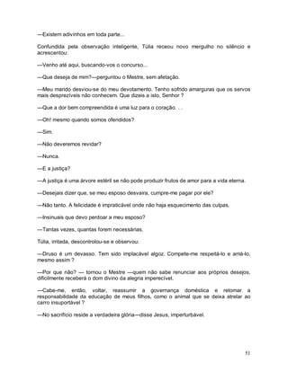 —Existem adivinhos em toda parte...

Confundida pela observação inteligente, Túlia receou novo mergulho no silêncio e
acrescentou:

—Venho até aqui, buscando-vos o concurso...

—Que deseja de mim?—perguntou o Mestre, sem afetação.

—Meu marido desviou-se do meu devotamento. Tenho sofrido amarguras que os servos
mais desprezíveis não conhecem. Que dizeis a isto, Senhor ?

—Que a dor bem compreendida é uma luz para o coração. . .

—Oh! mesmo quando somos ofendidos?

—Sim.

—Não deveremos revidar?

—Nunca.

—E a justiça?

—A justiça é uma árvore estéril se não pode produzir frutos de amor para a vida eterna.

—Desejais dizer que, se meu esposo desvaira, cumpre-me pagar por ele?

—Não tanto. A felicidade é impraticável onde não haja esquecimento das culpas.

—Insinuais que devo perdoar a meu esposo?

—Tantas vezes, quantas forem necessárias.

Túlia, irritada, descontrolou-se e observou:

—Druso é um devasso. Tem sido implacável algoz. Compete-me respeitá-lo e amá-lo,
mesmo assim ?

—Por que não? — tornou o Mestre —quem não sabe renunciar aos próprios desejos,
dificilmente receberá o dom divino da alegria imperecível.

—Cabe-me, então, voltar, reassumir a governança doméstica e retomar a
responsabilidade da educação de meus filhos, como o animal que se deixa atrelar ao
carro insuportável ?

—No sacrifício reside a verdadeira glória—disse Jesus, imperturbável.




                                                                                      51
 
