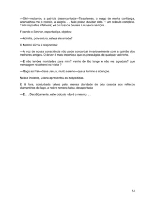 —Oh!—reclamou a patrícia desencantada—Tissafernes, o mago de minha confiança,
aconselhou-me o recreio, a alegria. . . Não posso duvidar dele. ~ um oráculo completo.
Tem respostas infalíveis; vê os nossos deuses e ouve-os sempre...

Fixando o Senhor, espantadiça, objetou:

—Admitis, porventura, esteja ele errado?

O Mestre sorriu e respondeu:

—A voz de nossa consciência não pode concordar invariavelmente com a opinião dos
melhores amigos. O dever é mais imperioso que os presságios de qualquer adivinho.

—E não tendes novidades para mim? venho de tão longe e não me agradais? que
mensagem recolherei na visita ?

—Rogo ao Pai—disse Jesus, muito sereno—que a ilumine e abençoe.

Nesse instante, Joana apresentou as despedidas.

E lá fora, conturbada talvez pela imensa claridade do céu casada aos reflexos
diamantinos do lago, a nobre romana falou, desapontada

—É. . . Decididamente, este oráculo não é o mesmo. . .




                                                                                   52
 