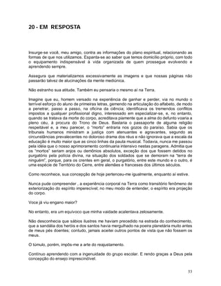 20 - EM RESPOSTA



Insurge-se você, meu amigo, contra as informações do plano espiritual, relacionando as
formas de que nos utilizamos. Espanta-se ao saber que temos domicílio próprio, com todo
o equipamento indispensável à vida organizada de quem prossegue evolvendo e
aprendendo sempre.

Assegura que materializamos excessivamente as imagens e que nossas páginas não
passarão talvez de alucinações da mente mediúnica.

Não estranho sua atitude. Também eu pensaria o mesmo aí na Terra.

Imagine que eu, homem versado na experiência de ganhar e perder, via no mundo o
terrível esforço do aluno de primeiras letras, gemendo na articulação do alfabeto, de modo
a penetrar, passo a passo, na oficina da ciência; identificava os tremendos conflitos
impostos a qualquer profissional digno, interessado em especializar-se, e, no entanto,
quando se tratava da morte do corpo, acreditava piamente que a alma do defunto voaria a
pleno céu, à procura do Trono de Deus. Bastaria o passaporte de alguma religião
respeitável e, a meu parecer, o “morto” entraria nos gozos do paraíso. Sabia que os
tribunais humanos ministram a justiça com atenuantes e agravantes, segundo as
circunstâncias prevalecentes no doloroso drama dos réus e não ignorava que a escala da
educação é muito maior que as cinco linhas da pauta musical. Todavia, nunca me passou
pela idéia que o nosso aprimoramento continuaria intensivo nestas paragens. Admitia que
os “mortos” seriam anjos ou demônios absolutos, exceção dos que fossem detidos no
purgatório pela polícia divina, na situação dos soldados que se demoram na “terra de
ninguém”, porque, para os crentes em geral, o purgatório, entre este mundo e o outro, é
uma espécie de Território do Cerre, entre alemães e franceses dos últimos séculos.

Como reconhece, sua concepção de hoje pertenceu-me igualmente, enquanto aí estive.

Nunca pude compreender , a experiência corporal na Terra como transitório fenômeno de
exteriorização do espírito imperecível; no meu modo de entender, o espírito era projeção
do corpo.

Voce já viu engano maior?

No entanto, era um equívoco que minha vaidade acalentava zelosamente.

Não desconhecia que sábios ilustres me haviam precedido na estrada do conhecimento,
que a sandália dos heróis e dos santos havia mergulhado na poeira planetária muito antes
de meus pés doentes; contudo, jamais aceitei outros pontos de vista que não fossem os
meus.

O túmulo, porém, impôs-me a arte do reajustamento.

Contínuo aprendendo com a ingenuidade do grupo escolar. E rendo graças a Deus pela
concepção do ensejo imprescindível.


                                                                                       53
 