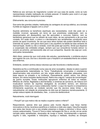 Refere-se aos serviços de magnetismo curador em sua casa de saúde, como se tudo
representasse simples realização da vontade pessoal. O trabalho para você é um jogo
mecânico entre seus desígnios e suas energias.

Efetivamente, seu concurso é precioso.

Que seria das grandes cidades, habituadas às vantagens do serviço elétrico, se a tomada
humilde se negasse à ligação com a urina?

Quando administra os benefícios espirituais aos necessitados, você não pode ver a
multidão invisível, agrupada em torno de sua prestimosa colaboração: nem os
desencarnados em desequilíbrio que lhe aproveitam o concurso fraterno, nem os
benfeitores generosos que se utilizam de suas mãos, de seu pensamento e de sua boa
vontade. Em razão disso, a prece e o devotamento aos semelhantes constituirão seus
pontos de apoio invariáveis, de vez que seus olhos mortais não podem identificar toda a
extensão do quadro, sem grave dano para o seu equilíbrio na tabela de lutas sentares da
reencarnação. Aceite ou não a verdade, você não pode agir sozinho. Ainda que dispense
a cooperação das entidades amigas, sempre que sua consciência honesta estiver no
socorro ao próximo, permanecerão elas em sua companhia. Quando não seja por você,
será pelos necessitados.

Além disso, parece-me que você ainda não estudou, pacientemente, o problema alusivo
aos lugares de cura. Diz-nos o dicionário que o hospital é um estabelecimento de cuidado
aos enfermos.

Entretanto, existem centros dessa natureza que são favoráveis e desfavoráveis.

Desdobra-se-lhe a contribuição numa casa de amor evangélico, ideada no plano superior
e vagarosamente materializada na Terra. Trabalhadores encarnados e orientadores
desencarnados nela encontram, por isto, ampla esfera de vibrações adequadas, com
base segura na simpatia e na confiança. Pessoalmente, porém, estive, nos últimos
tempos, em vários hospitais desfavoráveis. Refiro-me a alguns “campos de concentração”
da guerra européia. Essas instituições agrupavam enfermos de todos os matizes.
Milhares de vítimas, flageladas e atormentadas, e centenas de carrascos, de mistura com
incalculável número de espíritos desligados do envoltório terreno, em doloroso
desequilíbrio. Creia que a nossa colaborarão mental – e aqui me reporto a companheiros
infinitamente superiores ao modesto servidor que lhe escreve estas linhas – era
reduzidíssima, em relação às emanações do ódio que ali imperava monstruosamente. O
campo estava repleto de obsidiados, mas... a zona era desfavorável.

Naturalmente, você interrogará:

– Porquê? por que motivo não se impõe o superior sobre o inferior?

Respondendo, apenas direi que passou pelo mundo Alguém, cuja força mental,
renovadora e divina, levantava paralíticos e restituía a visão aos cegos. Impunha respeito
aos seres das trevas com a sua simples presença e chegou a devolver o tônus vital a
corpos cadaverizados. Trouxe A Terra a maior mensagem do Céu e, um dia, em se vendo
cercado pelos semelhantes, obcecados de inveja e ciúme, incompreensão e egoísmo,
orgulho e ódio, ingratidão e indisciplina, injustiça e maldade, recolheu as energias


                                                                                       56
 