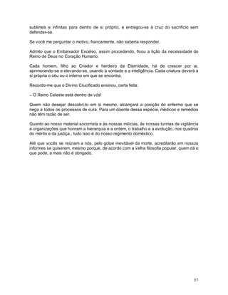 sublimes e infinitas para dentro de si próprio, e entregou-se à cruz do sacrifício sem
defender-se.

Se você me perguntar o motivo, francamente, não saberia responder.

Admito que o Embaixador Excelso, assim procedendo, fixou a lição da necessidade do
Reino de Deus no Coração Humano.

Cada homem, filho ao Criador e herdeiro da Eternidade, há de crescer por ai,
aprimorando-se e elevando-se, usando a vontade e a inteligência. Cada criatura deverá a
si própria o céu ou o inferno em que se encontra.

Recordo-me que o Divino Crucificado ensinou, certa feita:

– O Reino Celeste está dentro de vós!

Quem não desejar descobri-lo em si mesmo, alcançará a posição do enfermo que se
nega a todos os processos de cura. Para um doente dessa espécie, médicos e remédios
não têm razão de ser.

Quanto ao nosso material socorrista e às nossas milícias, às nossas turmas de vigilância
e organizações que honram a hierarquia e a ordem, o trabalho e a evolução, nos quadros
do mérito e da justiça., tudo isso é do nosso regimento doméstico.

Até que vocês se reúnam a nós, pelo golpe inevitável da morte, acreditarão em nossos
informes se quiserem, mesmo porque, de acordo com a velha filosofia popular, quem dá o
que pode, a mais não é obrigado.




                                                                                     57
 