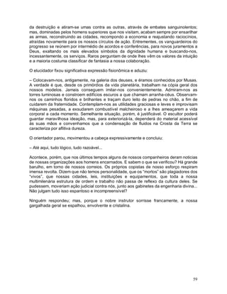 da destruição e atiram-se umas contra as outras, através de embates sanguinolentos;
mas, dominadas pelos homens superiores que nos visitam, acabam sempre por ensarilhar
as armas, reconstruindo as cidades, recompondo a economia e reajustando raciocínios,
atraídas novamente para os nossos círculos de ação. Entrementes, os vanguardeiros do
progresso se reúnem por intermédio de acordos e conferências, para novos juramentos a
Deus, exaltando os mais elevados símbolos da dignidade humana e buscando-nos,
incessantemente, os serviços. Raros perguntam de onde lhes vêm os valores da intuição
e a maioria costuma classificar de fantasia a nossa colaboração.

O elucidador fixou significativa expressão fisionômica e aduziu:

– Colocavam-nos, antigamente, na galeria dos deuses, e éramos conhecidos por Musas.
A verdade é que, desde os primórdios da vida planetária, trabalham na cópia geral dos
nossos modelos. Jamais conseguem imitar-nos convenientemente. Admiram-nos as
torres luminosas e constroem edifícios escuros a que chamam arranha-céus. Observam-
nos os caminhos floridos e brilhantes e traçam duro leito de pedras no chão, a fim de
cuidarem da fraternidade. Contemplam-nos as utilidades graciosas e leves e improvisam
máquinas pesadas, a exsudarem combustível malcheiroso e a lhes ameaçarem a vida
corporal a cada momento. Semelhante situação, porém, é justificável. O escultor poderá
guardar maravilhosa ideação, mas, para exteriorizá-la, dependerá do material acessível
às suas mãos e convenhamos que a condensação de fluidos na Crosta da Terra se
caracteriza por aflitiva dureza.

O orientador parou, movimentou a cabeça expressivamente e concluiu:

– Até aqui, tudo lógico, tudo razoável...

Acontece, porém, que nos últimos tempos alguns de nossos companheiros deram noticias
de nossas organizações aos homens encarnados. E sabem o que se verificou? Há grande
barulho, em torno de nossos correios. Os próprios copistas de nosso esforço respiram
imensa revolta. Dizem que não temos personalidade, que os “mortos” são plagiadores dos
“vivos”, que nossas cidades, leis, instituições e equipamentos, que toda a nossa
multimilenária estrutura de ordem e trabalho não passa de reflexo da cultura deles. Se
pudessem, moveriam ação judicial contra nós, junto aos gabinetes da engenharia divina...
Não julgam tudo isso espantoso e incompreensível?

Ninguém respondeu; mas, porque o nobre instrutor sorrisse francamente, a nossa
gargalhada geral se espalhou, envolvente e cristalina.




                                                                                     59
 