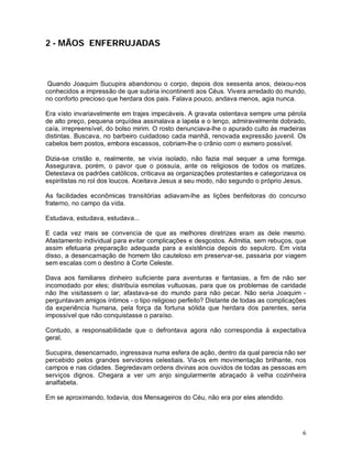 2 - MÃOS ENFERRUJADAS



 Quando Joaquim Sucupira abandonou o corpo, depois dos sessenta anos, deixou-nos
conhecidos a impressão de que subiria incontinenti aos Céus. Vivera arredado do mundo,
no conforto precioso que herdara dos pais. Falava pouco, andava menos, agia nunca.

Era visto invariavelmente em trajes impecáveis. A gravata ostentava sempre uma pérola
de alto preço, pequena orquídea assinalava a lapela e o lenço, admiravelmente dobrado,
caía, irrepreensível, do bolso mirim. O rosto denunciava-lhe o apurado culto às madeiras
distintas. Buscava, no barbeiro cuidadoso cada manhã, renovada expressão juvenil. Os
cabelos bem postos, embora escassos, cobriam-lhe o crânio com o esmero possível.

Dizia-se cristão e, realmente, se vivia isolado, não fazia mal sequer a uma formiga.
Assegurava, porém, o pavor que o possuía, ante os religiosos de todos os matizes.
Detestava os padrões católicos, criticava as organizações protestantes e categorizava os
espiritistas no rol dos loucos. Aceitava Jesus a seu modo, não segundo o próprio Jesus.

As facilidades econômicas transitórias adiavam-lhe as lições benfeitoras do concurso
fraterno, no campo da vida.

Estudava, estudava, estudava...

E cada vez mais se convencia de que as melhores diretrizes eram as dele mesmo.
Afastamento individual para evitar complicações e desgostos. Admitia, sem rebuços, que
assim efetuaria preparação adequada para a existência depois do sepulcro. Em vista
disso, a desencarnação de homem tão cauteloso em preservar-se, passaria por viagem
sem escalas com o destino à Corte Celeste.

Dava aos familiares dinheiro suficiente para aventuras e fantasias, a fim de não ser
incomodado por eles; distribuía esmolas vultuosas, para que os problemas de caridade
não lhe visitassem o lar; afastava-se do mundo para não pecar. Não seria Joaquim -
perguntavam amigos íntimos - o tipo religioso perfeito? Distante de todas as complicações
da experiência humana, pela força da fortuna sólida que herdara dos parentes, seria
impossível que não conquistasse o paraíso.

Contudo, a responsabilidade que o defrontava agora não correspondia à expectativa
geral.

Sucupira, desencarnado, ingressava numa esfera de ação, dentro da qual parecia não ser
percebido pelos grandes servidores celestiais. Via-os em movimentação brilhante, nos
campos e nas cidades. Segredavam ordens divinas aos ouvidos de todas as pessoas em
serviços dignos. Chegara a ver um anjo singularmente abraçado à velha cozinheira
analfabeta.

Em se aproximando, todavia, dos Mensageiros do Céu, não era por eles atendido.




                                                                                       6
 
