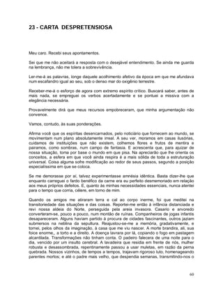 23 - CARTA DESPRETENSIOSA



Meu caro. Recebi seus apontamentos.

Sei que me não aceitará a resposta com o desejável entendimento. Se ainda me guarda
na lembrança, não me tolera a sobrevivência.

Ler-me-á as palavras, longe daquele acolhimento afetivo da época em que me afundava
num escafandro igual ao seu, sob o denso mar do oxigênio terrestre.

Receber-me-á o esforço de agora com extremo espírito crítico. Buscará saber, antes de
mais nada, se empreguei os verbos acertadamente e se pontuei a missiva com a
elegância necessária.

Provavelmente dirá que meus recursos empobreceram, que minha argumentação não
convence.

Vamos, contudo, às suas ponderações.

Afirma você que os espíritas desencarnados, pelo noticiário que fornecem ao mundo, se
movimentam num plano absolutamente irreal. A seu ver, moramos em casas ilusórias,
cuidamos de instituições que não existem, colhemos flores e frutos de mentira e
pairamos, como sombras, num campo de fantasia. E acrescenta que, para ajuizar de
nossa situação, toma por base o mundo em que pisa. Na apreciarão que lhe orienta os
conceitos, a esfera em que você ainda respira é a mais sólida de toda a estruturação
universal. Coisa alguma sofre modificação ao redor de seus passos, segundo a posição
especialíssima em que se coloca.

Se me demorasse por aí, talvez experimentasse amnésia idêntica. Basta dizer-lhe que
enquanto carreguei o fardo benéfico da carne era eu perfeito desmemoriado em relação
aos meus próprios defeitos. E, quanto às minhas necessidades essenciais, nunca atentei
para o tempo que corria, célere, em torno de mim.

Quando os amigos me atiraram terra e cal ao corpo inerme, foi que meditei na
transitoriedade das situações e das coisas. Reportei-me então à infância distanciada e
revi nossa aldeia do Norte, perseguida pela areia invasora. Casario e arvoredo
converteram-se, pouco a pouco, num montão de ruínas. Companheiros de jogas infantis
desapareceram. Alguns haviam partido à procura de cidades fascinantes, outros jaziam
submersos na neblina da sepultura. Reajustou-se-me a memória, gradativamente, e
tornei, pelos olhos da imaginação, à casa que me viu nascer. A morte brandira, ali, sua
foice enorme,, a torto e a direito. A doença lavrara por lá, copiando o fogo em pastagem
alcantilada. Transformações não tinham conta. O padeiro falecera de uma noite para o
dia, vencido por um insulto cerebral. A lavadeira que residia em frente de nós, mulher
robusta e desassombrada, repentinamente passou a usar muletas, em razão da perna
quebrada. Nossos vizinhos, de tempos a tempos, trajavam rigoroso luto, homenageando
parentes mortos; e até o padre mais velho, que despendia semanas, transmitindo-nos o



                                                                                     60
 