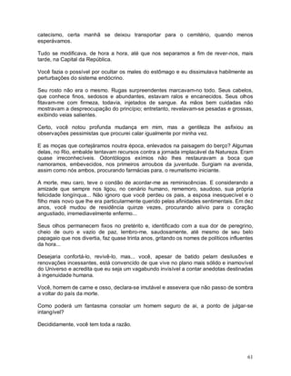 catecismo, certa manhã se deixou transportar para o cemitério, quando menos
esperávamos.

Tudo se modificava, de hora a hora, até que nos separamos a fim de rever-nos, mais
tarde, na Capital da República.

Você fazia o possível por ocultar os males do estômago e eu dissimulava habilmente as
perturbações do sistema endócrino.

Seu rosto não era o mesmo. Rugas surpreendentes marcavam-no todo. Seus cabelos,
que conhece finos, sedosos e abundantes, estavam ralos e encanecidos. Seus olhos
fitavam-me com firmeza, todavia, injetados de sangue. As mãos bem cuidadas não
mostravam a despreocupação do princípio; entretanto, revelavam-se pesadas e grossas,
exibindo veias salientes.

Certo, você notou profunda mudança em mim, mas a gentileza lhe asfixiou as
observações pessimistas que procurei calar igualmente por minha vez.

E as moças que cortejáramos noutra época, enlevados na paisagem do berço? Algumas
delas, no Rio, embalde tentavam recursos contra a jornada implacável da Natureza. Eram
quase irreconhecíveis. Odontólogos exímios não lhes restauravam a boca que
namoramos, embevecidos, nos primeiros arroubos da juventude. Surgiam na avenida,
assim como nós ambos, procurando farmácias para, o reumatismo iniciante.

A morte, meu caro, teve o condão de acordar-me as reminiscências. E considerando a
amizade que sempre nos ligou, no cenário humano, rememoro, saudoso, sua própria
felicidade longínqua... Não ignoro que você perdeu os pais, a esposa inesquecível e o
filho mais novo que lhe era particularmente querido pelas afinidades sentimentais. Em dez
anos, você mudou de residência quinze vezes, procurando alívio para o coração
angustiado, irremediavelmente enfermo...

Seus olhos permanecem fixos no pretérito e, identificado com a sua dor de peregrino,
cheio de ouro e vazio de paz, lembro-me, saudosamente, até mesmo de seu belo
papagaio que nos divertia, faz quase trinta anos, gritando os nomes de políticos influentes
da hora...

Desejaria confortá-lo, revivê-lo, mas... você, apesar de batido pelam desilusões e
renovações incessantes, está convencido de que vive no plano mais sólido e inamovível
do Universo e acredita que eu seja um vagabundo invisível a contar anedotas destinadas
à ingenuidade humana.

Você, homem de carne e osso, declara-se imutável e assevera que não passo de sombra
a voltar do país da morte.

Como poderá um fantasma consolar um homem seguro de ai, a ponto de julgar-se
intangível?

Decididamente, você tem toda a razão.




                                                                                        61
 