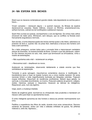 24 - NA ESFERA DOS BICHOS


Dizem que os macacos contemplavam grande cidade, nela depositando os sonhos para o
futuro...

Viviam cansados – clamavam alguns – e queriam repouso. As fêmeas da espécie
declaravam-se exaustas. Desde milênios, criavam os filhinhos, amamentavam-nos,
sofriam horrores, cobriam-se de humilhações e pleiteavam repouso.

Quem lhes ouvisse as queixas, acompanharia o coro de lágrimas. Os símios mais velhos
choravam de meter pena. Afirmavam, sem rebuços, que os conflitos na floresta eram
francamente angustiosos e terríveis.

Sem dúvida, a turma despreocupada dos bichos dormia quase o dia inteiro, saboreava os
produtos da terra e, quando não via presa fácil, desfrutava a lavoura dos homens com
toda a sem-cerimônia.

Se o tédio ameaçava, corriam todos para o arvoredo forte e improvisavam verdadeiro
parque de diversões, na ramaria bordada de flores. Comiam o que não plantavam, valiam-
se dos imensos recursos do solo, mas, assim que terminavam as brincadeiras, vinha o
rosário de lamentações.

– Não suportamos esta vida! – reclamavam os antigos.

– Renovemos tudo! – desafiavam os novos.

Acabavam as reclamações, observando detidamente a cidade enorme que lhes
centralizava as esperanças.

Tornando à gruta selvagem, impunham-se comentários alusivos à modificação. A
transferência para a Casa do bípede humano era a única medida razoável. Os seres
racionais tinham a noite magnificamente iluminada por lâmpadas coloridas, Trajavam
roupas brilhantes. Dispunham de residências acolhedoras. Bebiam água gelada, na
canícula, e chocolate reconfortante, no inverno. Possuíam palácios de governo, colégios,
clubes, imprensa, parques e maquinaria. Gozavam as delícias da inteligência.
Respiravam, pois, num céu legítimo.

Urgia, assim, a mudança imediata.

Diante da exigência geral, reuniram-se os chimpanzés mais prudentes e mandaram um
macaco velho para fazer os apontamentos locais.

O símio inteligente aproximou-se dos homens e deixou-se prender manhosamente num
circo.

Partilhou a experiência dos filhos da razão, durante cinco anos consecutivos. Devorou
centenas de bananas, andou por vilas e aldeolas enfeitado de guizos, fez pilhérias
notáveis e, certo dia, regressou...


                                                                                     62
 