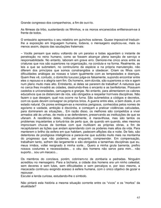Grande congresso dos companheiros, a fim de ouvi-lo.

As fêmeas da tribo, sustentando os filhinhos, e os monos encanecidos enfileiravam-se à
frente de todos.

O emissário apresentou o seu relatório em guinchos solenes. Quase impossível traduzir-
lhe a exposição em linguagem humana, todavia, o mensageiro explicou-se, mais ou
menos assim, depois das saudações fraternais:

– Vocês pensam que estou voltando de um paraíso e todas aguardam o instante de
penetração no reino humano, como se fossem alcançar plena isenção de serviço e
responsabilidade. No entanto, laboram em grave erro. Demorei-me cinco anos entre as
criaturas que nos são superiores na organização, na conduta e na forma. Realmente, as
leis a que se submetem, no continuísmo da espécie e na própria manutenção, não
diferem dos princípios que somos constrangidos a obedecer. Criam os filhos com
dificuldades análogas as nossas e lutam igualmente com as tempestades e doenças.
Quem lhes vê, contudo, o domicílio luxuoso julga-os falsamente, supondo encontrar entre
eles o repouso e a alegria sem fim. Os homens, sem dúvida, são superiores a nós e agem
num plano muito mais alto. Entretanto, ai deles se pararem de trabalhar! A natureza que
no cerca lhes invadirá as cidades, destruindo-lhes o encanto e as benfeitorias. Possuem
castelos e universidades, carruagens e granjas. No entanto, para alimentarem os valores
educativos que os distanciam de nós, são obrigados a respeitar horríveis disciplinas. Não
fazem o que desejam, qual nos ocorre na furna. São submetidos a códigos e decretos,
com os quais devem consagrar os próprios brios. A guerra entre eles, a bem dizeis, é um
estado natural. Os piores entregam-se a monstros perigosos, conhecidos pelos nomes de
egoísmo e vaidade, ambição e discórdia, e começam a praticar violências calculadas,
para dominarem as situações... Em razão disso, os melhores são compelidos a viver
armados até às unhas, de modo a se defenderem, preservando as instituições de que se
ufanam. A residência deles, indiscutivelmente, é maravilhosa, mas são tantos os
problemas inquietantes a torturá-los de perto que, de quando em quando, eles mesmos
improvisam chuvas de bombas com que inutilizam as próprias obras, a fim de
recapitularem as lições que andam aprendendo com os poderes mais altos da vida. Para
manterem o brilho da esfera em que habitam, padecem aflições dia e noite. De fato, são
detentores de prodigiosa inteligência e parece-me que subirão muito mais na montanha
do progresso que não podemos, por enquanto, compreender. Em compensação,
trabalham tanto, sofrem tão largamente e são obrigados a tamanhas disciplinas que eu,
meus irmãos, voltei resignado à minha sorte... Quero a minha gruta barrenta, prefiro
nossos costumes e necessidades... o céu dos homens não serve para mim... não
suporto... sou um macaco...

Os membros do conclave, porém, cobriram-no de zombaria e pedradas. Ninguém
acreditou no mensageiro. Para a bicharia, a cidade dos homens era um ninho celestial,
sem deveres e sem lutas, sem dificuldades e sem percalços e, por isso mesmo, a
macacada continuou exigindo acesso à esfera humana, com o único objetivo de gozar e
repousar.
Escutei a lenda curiosa, estudando-lhe o símbolo.

Não pintará esta história a mesma situação corrente entre os “vivos” e os “mortos” da
atualidade?


                                                                                      63
 