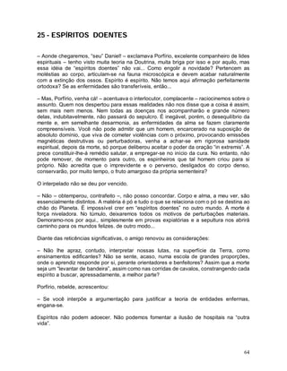 25 - ESPÍRITOS DOENTES

– Aonde chegaremos, “seu” Daniel! – exclamava Porfírio, excelente companheiro de lides
espirituais – tenho visto muita teoria na Doutrina, muita briga por isso e por aquilo, mas
essa idéia de “espíritos doentes” não vai... Como engolir a novidade? Pertencem as
moléstias ao corpo, articulam-se na fauna microscópica e devem acabar naturalmente
com a extinção dos ossos. Espírito é espírito. Não temos aqui afirmação perfeitamente
ortodoxa? Se as enfermidades são transferíveis, então...

– Mas, Porfírio, venha cá! – acentuava o interlocutor, complacente – raciocinemos sobre o
assunto. Quem nos despertou para essas realidades não nos disse que a coisa é assim,
sem mais nem menos. Nem todas as doenças nos acompanharão e grande número
delas, indubitavelmente, não passará do sepulcro. É inegável, porém, o desequilíbrio da
mente e, em semelhante desarmonia, as enfermidades da alma se fazem claramente
compreensíveis. Você não pode admitir que um homem, encarcerado na suposição de
absoluto domínio, que viva de cometer violências com o próximo, provocando emissões
magnéticas destrutivas ou perturbadoras, venha a achar-se em rigorosa sanidade
espiritual, depois da morte, só porque deliberou aceitar o poder da oração “in extremis”. A
prece constituir-lhe-á remédio salutar, a empregar-se no início da cura. No entanto, não
pode remover, de momento para outro, os espinheiros que tal homem criou para si
próprio. Não acredita que o imprevidente e o perverso, desligados do corpo denso,
conservarão, por muito tempo, o fruto amargoso da própria sementeira?

O interpelado não se deu por vencido.

– Não – obtemperou, contrafeito –, não posso concordar. Corpo e alma, a meu ver, são
essencialmente distintos. A matéria é pó e tudo o que se relaciona com o pó se destina ao
chão do Planeta. É impossível crer em “espíritos doentes” no outro mundo. A morte é
força niveladora. No túmulo, deixaremos todos os motivos de perturbações materiais.
Demoramo-nos por aqui., simplesmente em provas expiatórias e a sepultura nos abrirá
caminho para os mundos felizes. de outro modo...

Diante das reticências significativas, o amigo renovou as considerações:

– Não lhe apraz, contudo, interpretar nossas lutas, na superfície da Terra, como
ensinamentos edificantes? Não se sente, acaso, numa escola de grandes proporções,
onde o aprendiz responde por si, perante orientadores e benfeitores? Assim que a morte
seja um “levantar de bandeira”, assim como nas corridas de cavalos, constrangendo cada
espírito a buscar, apressadamente, a melhor parte?

Porfírio, rebelde, acrescentou:

– Se você interpõe a argumentação para justificar a teoria de entidades enfermas,
engana-se.

Espíritos não podem adoecer. Não podemos fomentar a ilusão de hospitais na “outra
vida”.




                                                                                        64
 