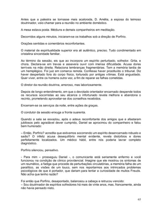Antes que a palestra se tornasse mais acalorada, D. Amélia, a esposa do teimoso
doutrinador, veio chamar para a reunião no ambiente doméstico.

A mesa estava posta. Médiuns e demais companheiros em meditação.

Decorridos alguns minutos, iniciaram-se os trabalhos sob a direção de Porfírio.

Orações sentidas e comentários reconfortantes.

O material de espiritualidade superior era ali autêntico, preciso. Tudo condimentado em
cristalina sinceridade familiar.

Ao término da sessão, eis que ao incorpora um espírito perturbado, sofredor. Grita, e
chora. Declara-se em trevas e assevera ouvir com imensa dificuldade. Acusa dores
terríveis na mão direita. Relaciona lembranças fragmentárias. Tem a memória tardia de
um hemiplégico. Foi juiz em comarca remota. Confessa haver prostituído o tribunal. Diz
haver despertado fora do corpo físico, torturado por antigas vítimas. Está angustiado.
Quer viver, entre os homens outra vez, a fim de reparar as falhas cometidas.

O diretor da reunião doutrina, amoroso, mas laboriosamente.

Depois de longo entendimento, em que o devotado orientador encarnado despende todos
os recursos socorristas ao seu alcance o infortunado revela melhora e abandona o
recinto, prometendo aproveitar-se dos conselhos recebidos.

Encerram-se os serviços da noite, entre ações de graças.

O condutor da sessão enxuga a fronte suarenta.

Quando a sala se esvaziou, após o adeus reconfortante dos amigos que e afastaram
jubilosos pelo agradável dever cumprido, Daniel se aproximou do companheiro e falou
bem humorado:

– Então, Porfírio? acredita que estivemos socorrendo um espírito desencarnado robusto e
sadio? O infeliz acusa desequilíbrio mental evidente, revela distúrbios e dores
perfeitamente localizados. Um médico hábil, entre nós poderia lavrar completo
diagnóstico.

Porfírio silenciou, pensativo.

- Para mim – prosseguiu Daniel -, o comunicante está seriamente enfermo e você
funcionou na condição de clinico providencial. Imagine que ele mostrou os sintomas de
um reumático, a fadiga que procede de perturbações circulatórias, a memória falha de um
paralítico, as visões de um louco, sem nos reportarmos aos intrincados problemas
psicológicos de que é portador, que dariam para tentar a curiosidade de muitos Freuds.
Não acha que tenho razão?

Foi então que Porfírio, desapontado, balanceou a cabeça e retrucou vencido:
– Sou doutrinador de espíritos sofredores há mais de vinte anos, mas, francamente, ainda
não havia pensado nisto.


                                                                                     65
 