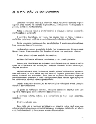 26 - A PROTEÇÃO DE SANTO ANTÔNIO



     Conta-nos venerando amigo que Antônio de Pádua, no luminoso domicílio do plano
superior, onde trabalha na extensão da glória Divina, continuamente recebia preces de
pequena família dos montes italianos.

     Todos os dias era instado a prestar socorros e enlevava-se com as incessantes
manifestações de tamanha fé.

     O admirável taumaturgo, por vezes, nas poucas horas de lazer, recreava-se
anotando o registro dos petitórios, procedentes daquele reduzido núcleo familiar.

      Sorria, encantado, relacionando-lhes as solicitações. O grupinho devoto suplicava-
lhe a concessão das melhores coisas.

     Lembrava-lhe o nome, a propósito de tudo. Nas enxaquecas dos donos da casa.
Nos sonhos das filhas casadoiras. Nos desatinos do rapaz. Nos sapatos das crianças.

     O santo achava curiosa a repetição das rogativas.

     Variavam de trimestre a trimestre, repetindo-se, porém, cronologicamente.

      Assim é que determinava aos colaboradores o fornecimento de recursos sempre
iguais, de conformidade com as estações. Dinheiro e utilidades, socorro e medicação,
alegria e reconforto.

     Reproduziam-se os votos, na atividade rotineira, quando Santo Antônio reparando,
mais detidamente, as notas de que dispunha, verificou, surpreso, que aquele punhado de
crentes confiantes não apresentara, ainda, nem um só pedido de trabalho. O protetor
generoso meditou, apreensivo, e como a devoção continuasse, fresca e ingênua por parte
dos beneficiários, deliberou visitá-los pessoalmente.

       Expediu aviso prévio e desceu, no dia marcado, para verificações diretas. Desejava
inteirar-se de quanto ocorria.

     De posse da notificação, celestino, inteligente cooperador espiritual dele, veio
esperá-lo, não longe da residência humilde dos camponeses.

     O iluminado solicitou notícias e o companheiro de boas obras respondeu,
respeitoso.

     Em breve, sabereis tudo.

       Com efeito, daí a momentos penetravam em pequeno recinto rural, uma casa
antiga, um jardim abandonado, um quintal escarpado entregue ao mato inútil e um telheiro
a ruir, fingindo estábulo, onde uma vaca remoia a última refeição.



                                                                                      66
 