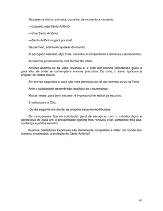 Na palestra intima, animada, ouvia-se, de momento a momento:

     —Louvado seja Santo Antônio!

     —Viva Santo Antônio!

     —Santo Antônio rogará por nós!

     De permeio, sobravam queixas do mundo.

     O advogado celestial, algo triste, convidou o companheiro a retirar-se e acrescentou:

     Auxiliemos positivamente esta família tão infeliz.

      Antônio acercou-se da vaca, levantou-a, e sem que bolinha percebesse guiou-a
para alto, de onde se contemplava enorme precipício. Do cimo, o santo ajudou-a a
projetar-se rampa abaixo.

     Em breves segundos a vaca não mais pertencia ao rol dos animais vivos na Terra.

     Ante o colaborador assombrado, explicou-se o taumaturgo:

     Muitas vezes, para bem amparar, é imprescindível retirar as escoras.

     E voltou para o Céu.

      Do dia seguinte em diante, as orações estavam modificadas.

      Os camponeses fizeram solicitação geral de serviço e, com o trabalho digno e
construtivo de cada um, a prosperidade legítima lhes renovou o lar, carreando-lhes paz,
confiança e júbilos sem-fim...

    Quantos Benfeitores Espirituais são diariamente compelidos a imitar, no mundo dos
homens encarnados, a proteção de Santo Antônio?




                                                                                       68
 