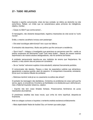 27 - TUDO RELATIVO



Quando o espírito comunicante, cheio de boa vontade, se referiu ao domicílio na vida
extra-física, Rafael, um irmão que se caracterizava pelos primores da inteligência,
objetou, mordaz:

– Casas no Além? que contra-senso!...

O mensageiro, não obstante desapontado, registrou impressões da vida social no “outro
mundo”.

Então, o mesmo cavalheiro ironizou sem pestanejar:

– Ora esta! sociólogos além-túmulo? era o que nos faltava.

O emissário não desanimou. Aludiu aos jardins que lhe cercavam a residência.

– Que é isso? – indagou o investigador que apreciava os sarcasmos sem fim – serão os
jardins suspensos de Semíramis? qual! Tudo mera ilusão!... Depois de nossas roseiras
espinhosas e de nossos adubos desagradáveis, não há canteiros de fluidos.

A entidade perseverante reportou-se aos institutos de ensino que freqüentava. No
entanto, o mau obreiro deu-se pressa em considerar:

– Se os “mortos” estiverem sujeitos à luta estudantil, estamos francamente perdidos.

O comunicaste não desistiu. Passou a dizer da expectativa sublime que alimentava,
aguardando a esposa querida, alem do sepulcro. O companheiro irreverente, entretanto,
fiz-se ouvir na mesma inflexão de zombaria:

– Deliciosa mentira! onde já se viu casamento na esfera das almas?

O portador da mensagem não desfaleceu. Comentou os problemas do corpo sutil que lhe
servia, agora, à consciência. Enumerou as facilidades e os obstáculos que o defrontavam,
mas o fraternal inquisidor observou, céptico:

– Espírito não tem corpo Simples fantasia. Presenciamos fenômenos de puras
impressões alucinatórias.

O prestimoso estafeta das boas novas, que vinha do reino espiritual, despediu-se
finalmente.

Ante os colegas curiosos e inquietos o renitente analista esclarecia enfaticamente:

– Mais objetividade! Nada de ilusões! Sou um homem que sabe julgar.




                                                                                       69
 
