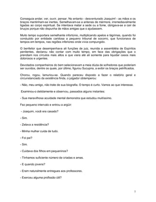 Conseguia andar, ver, ouvir, pensar. No entanto - desventurado Joaquim! - as mãos e os
braços mantinham-se inertes. Semelhavam-se a antenas de mármore, irremediavelmente
ligadas ao corpo espiritual. Se intentava matar a sede ou a fome, obrigava-se a cair de
bruços porque não dispunha de mãos amigas que o ajudassem.

Muito tempo suportara semelhante infortúnio, multiplicando apelos e lágrimas, quando foi
conduzido por entidade caridosa a pequeno tribunal de socorro, que funcionava de
tempos em tempos, nas regiões inferiores onde vivia compungido.

O benfeitor que desempenhava ali funções de juiz, reunida a assembléia de Espíritos
penitentes, declarou não contar com muito tempo, em face das obrigações que o
prendiam nos círculos mais altos e que viera até ali somente para liquidar casos mais
dolorosos e urgentes.

Devotados companheiros do bem selecionavam a meia dúzia de sofredores que poderiam
ser ouvidos, dentre os quais, por último, figurou Sucupira, a exibir os braços petrificados.

Chorou, rogou, lamuriou-se. Quando pareceu disposto a fazer o relatório geral e
circunstanciado da existência finda, o julgador obtemperou:

- Não, meu amigo, não trate de sua biografia. O tempo é curto. Vamos ao que interessa.

Examinou-o detidamente e observou, passados alguns instantes:

- Sua maravilhosa acuidade mental demonstra que estudou muitíssimo.

Fez pequeno intervalo e entrou a argüir:

- Joaquim, você era casado?

- Sim.

- Zelava a residência?

- Minha mulher cuida de tudo.

- Foi pai?

- Sim.

- Cuidava dos filhos em pequeninos?

- Tínhamos suficiente número de criadas e amas.

- E quando jovens?

- Eram naturalmente entregues aos professores.

- Exerceu alguma profissão útil?



                                                                                          7
 