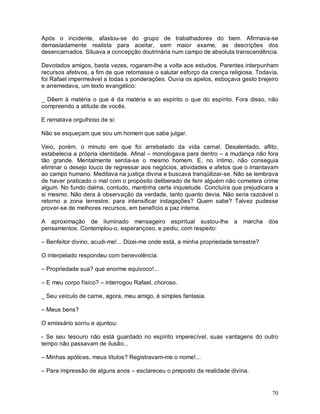 Após o incidente, afastou-se do grupo de trabalhadores do bem. Afirmava-se
demasiadamente realista para aceitar, sem maior exame, as descrições dos
desencarnados. Situava a concepção doutrinária num campo de absoluta transcendência.

Devotados amigos, basta vezes, rogaram-lhe a volta aos estudos. Parentes interpunham
recursos afetivos, a fim de que retomasse o salutar esforço da crença religiosa. Todavia,
foi Rafael impermeável a todas s ponderações. Ouvia os apelos, esboçava gesto brejeiro
e arremedava, um texto evangélico:

_ Dêem à matéria o que é da matéria e ao espírito o que do espírito. Fora disso, não
compreendo a atitude de vocês.

E rematava orgulhoso de si:

Não se esqueçam que sou um homem que sabe julgar.

Veio, porém, o minuto em que foi arrebatado da vida carnal. Desalentado, aflito,
estabelecia a própria identidade. Afinal – monologava para dentro – a mudança não fora
tão grande. Mentalmente sentia-se o mesmo homem. E, no íntimo, não conseguia
eliminar o desejo louco de regressar aos negócios, atividades e afetos que o imantavam
ao campo humano. Meditava na justiça divina e buscava tranqüilizar-se. Não se lembrava
de haver praticado o mal com o propósito deliberado de ferir alguém não cometera crime
algum. No fundo dalma, contudo, mantinha certa inquietude. Concluíra que prejudicara a
si mesmo. Não dera à observação da verdade, tanto quanto devia. Não seria razoável o
retorno a zona terrestre, para intensificar indagações? Quem sabe? Talvez pudesse
prover-se de melhores recursos, em benefício a paz interna.

A aproximação de iluminado mensageiro espiritual sustou-lhe a marcha dos
pensamentos. Contemplou-o, esperançoso, e pediu, com respeito:

– Benfeitor divino, acudi-me!... Dizei-me onde está, a minha propriedade terrestre?

O interpelado respondeu com benevolência:

– Propriedade sua? que enorme equivoco!...

– E meu corpo físico? – interrogou Rafael, choroso.

_ Seu veículo de carne, agora, meu amigo, é simples fantasia.

– Meus bens?

O emissário sorriu e ajuntou:

- Se seu tesouro não está guardado no espírito imperecível, suas vantagens do outro
tempo não passavam de ilusão...

– Minhas apólices, meus títulos? Registravam-me o nome!...

– Para impressão de alguns anos – esclareceu o preposto da realidade divina.


                                                                                      70
 
