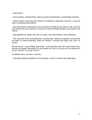 – Meus filhos?

– Eram de Deus, primeiramente, antes de serem encaminhados a paternidade provisória.

– Minha mulher? onde esta ela? Sempre me obedeceu cegamente. Dar-se-á, o caso de
haver-me abandonado também?

- Sua companheira associava-se com renúncia e bondade ao seu destino, mas nunca foi
uma escrava de seus caprichos. Conserva um título de filiação celeste, tanto quanto você
mesmo.

– Meu gabinete na cidade, meu sítio no campo, meus documentos, meus interesses...

– Sim, tudo para você, presentemente, é serviço feito, resíduo do passado, que persiste
em deter na mente enfermiça, antes de verificar o proveito das lições que viveu no
mundo...

Oh! que horror! – gritou Rafael, apavorado – como entender tudo isto? quem estará sob o
domínio de simples impressões? os que partem da Terra ou os que por lá se demoram?
os que “morrem” ou os que “vivem”?

O benfeitor sorriu, de novo, e concluiu :

– Consulte a própria consciência. Como sempre, você é um homem que sabe julgar...




                                                                                     71
 