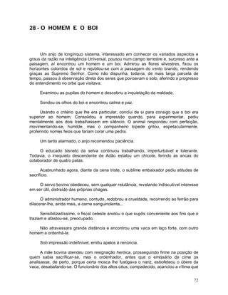 28 - O HOMEM E O BOI



      Um anjo de longínquo sistema, interessado em conhecer os variados aspectos e
graus da razão na inteligência Universal, pousou num campo terrestre e, surpreso ante a
paisagem, aí encontrou um homem e um boi. Admirou as flores silvestres, fixou os
horizontes coloridos de sol e rejubilou-se com a passagem do vento brando, rendendo
graças ao Supremo Senhor. Como não dispunha, todavia, de mais larga parcela de
tempo, passou à observação direta dos seres que povoavam o solo, aferindo o progresso
do entendimento no orbe que visitava.

     Examinou as pupilas do homem e descobriu a inquietação da maldade.

     Sondou os olhos do boi e encontrou calma e paz.

      Usando o critério que lhe era particular, conclui de si para consigo que o boi era
superior ao homem. Consolidou a impressão quando, para experimentar, pediu
mentalmente aos dois trabalhassem em silêncio. O animal respondeu com perfeição,
movimentando-se, humilde, mas o companheiro bípede gritou, espetacularmente,
proferindo nomes feios que fariam corar uma pedra.

     Um tanto alarmado, o anjo recomendou paciência.

     O educado bisneto da selva continuou trabalhando, imperturbável e tolerante.
Todavia, o irrequieto descendente de Adão estalou um chicote, ferindo as ancas do
colaborador de quatro patas.

      Acabrunhado agora, diante da cena triste, o sublime embaixador pediu atitudes de
sacrifício.

     O servo bovino obedeceu, sem qualquer relutância, revelando indiscutível interesse
em ser útil, distraído das próprias chagas.

      O administrador humano, contudo, redobrou a crueldade, recorrendo ao ferrão para
dilacerar-lhe, ainda mais, a carne sanguinolenta...

      Sensibilizadíssimo, o fiscal celeste anotou o que supôs conveniente aos fins que o
traziam e afastou-se, preocupado.

    Não atravessara grande distância e encontrou uma vaca em laço forte, com outro
homem a ordenhá-la.

     Sob impressão indefinível, emitiu apelos à renúncia.

      A mãe bovina atendeu com resignação heróica, prosseguindo firme na posição de
quem sabia sacrificar-se, mas o ordenhador, antes que o emissário de cima os
analisasse, de perto, porque certa mosca lhe fustigava o nariz, esbofeteou o úbere da
vaca, desabafando-se. O funcionário dos altos céus, compadecido, acariciou a vítima que


                                                                                     72
 