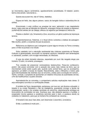 se movimentou alguns centímetros, agradavelmente sensibilizada. O tratador, porém,
berrou desvairado, caluniando-a...

     Queres escoucear-me, não é? Gritou, diabólico.

      Ergueu-se lesto, deu alguns passos, sacou de bengala rústica e esbordoou-lhe os
chifres.

      Emocionado, o anjo vivificou as energias da vaca, aplicando o seu magnetismo
divino, rogou para ela as bênçãos do Altíssimo, empregou forças de coação no agressor,
conferindo-lhe salutar dor de cabeça, efetuou os registros que desejava e retirou-se.

      Prestes a desferir vôo, firmamento a fora, encontrou um gênio sublime da hierarquia
terrena.

     Cumprimentaram-se, fraternos, e o fiscal divino comentou a beleza da paisagem.
Não ocultou, porém, a surpresa de que se possuía.

     Relacionou os objetivos que o obrigaram a parar alguns minutos na Terra e rematou
para o irmão na pureza e na virtude:

      Estou satisfeito com a elevação sentimental das criaturas superiores do Planeta.
Cultivam a generosidade, renunciam no momento oportuno, trabalham sem lamentações
e, sobretudo, auxiliam, com invulgar serenidade, os inferiores.

    O anjo da ordem terrestre silenciou, espantado por ouvir tão rasgado elogio aos
homens. O outro, no entanto, prosseguiu:

      Tive ocasião de presenciar comovedores testemunhos. Pesa-me confessá-lo,
porém: não posso concordar com a posição dos seres mais nobres da terra, que se
movimentam ainda sobre quatro pés, quando certo animal feroz, que os acompanha,
agressivo, já detém a leveza do bípede. Naturalmente, sabe o Altíssimo o motivo pelo
qual individualidades tão distintas aqui se encontra, unidas para a evolução em comum...
Tenho, contudo, o propósito de apresentar um relatório minucioso às autoridades divinas,
a fim de modificarmos o quadro reinante.

      Assinalando-lhe os conceitos, o companheiro solicitou explicações mais claras. O
anjo estrangeiro convidou-o a verificações diretas.

       O protetor da Terra, desapontado, esclareceu, por sua vez, ser diversa a situação: o
bípede é na crosta Planetária o Rei da inteligência, guardando consigo a láurea da
compreensão, sendo o boi simples candidato ao raciocínio, absolutamente entregue ao
livre-arbítrio do controlador do solo. Acentuou que, não obstante operoso e humilde, o
cooperador bovino gastava a existência servindo para o bem, e acabava dando os
costados no matadouro, para que os homens lhe comessem as vísceras...

     O forasteiro dos céus mais altos, sem dissimular o assombro, considerou:

     Então, o problema é muito pior...



                                                                                        73
 