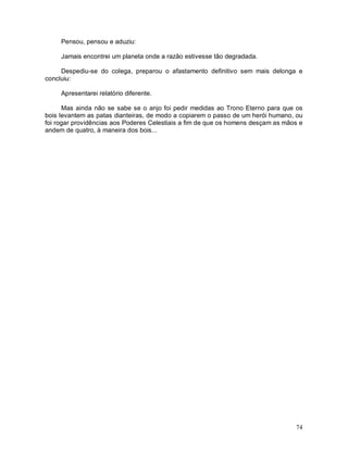 Pensou, pensou e aduziu:

     Jamais encontrei um planeta onde a razão estivesse tão degradada.

     Despediu-se do colega, preparou o afastamento definitivo sem mais delonga e
concluiu:

     Apresentarei relatório diferente.

      Mas ainda não se sabe se o anjo foi pedir medidas ao Trono Eterno para que os
bois levantem as patas dianteiras, de modo a copiarem o passo de um herói humano, ou
foi rogar providências aos Poderes Celestiais a fim de que os homens desçam as mãos e
andem de quatro, à maneira dos bois...




                                                                                  74
 