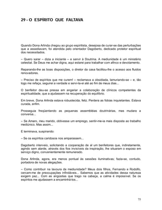 29 - O ESPÍRITO QUE FALTAVA




Quando Dona Arlinda chegou ao grupo espiritista, desejosa de curar-se das perturbações
que a assediavam, foi atendida pelo orientador Dagoberto, dedicado protetor espiritual
dos necessitados.

– Quero sarar – dizia a iniciante – e servir à Doutrina. A mediunidade é um ministério
celestial. Se Deus me achar digna, aqui estarei para trabalhar com afinco e devotamento.

Reparando-lhe as boas disposições, o diretor da casa facilitou-lhe o acesso aos fluidos
renovadores.

– Preciso de espíritos que me curem! – reclamava a obsidiada, lamuriando-se – e, tão
logo me refaça, seguirei a verdade e servi-la-ei até ao fim de meus dias...

O benfeitor deu-se pressa em angariar a colaboração de clínicos competentes da
espiritualidade, que a ajudassem na recuperação do equilíbrio.

Em breve, Dona Arlinda estava robustecida, feliz. Perdera as fobias inquietantes. Estava
curada, enfim.

Prosseguia freqüentando as pequenas assembléias doutrinárias, mas mudara a
conversa...

– Se Amaro, meu marido, obtivesse um emprego, sentir-me-ia mais disposta ao trabalho
mediúnico. Mas assim...

E terminava, suspirando:

– Se os espíritos caridosos nos amparassem...

Dagoberto interveio, solicitando a cooperação de al um benfeitores que, indiretamente,
agindo sem alarde, através dos fios invisíveis da inspiração, lhe situaram o esposo em
serviço digno, convenientemente remunerado.

Dona Arlinda, agora, era menos pontual às sessões iluminativas; fazia-se, contudo,
portadora de novas alegações.

– Como contribuir na lavoura da mediunidade? Meus dois filhos, Fernando e Rodolfo,
cercam-me de preocupações infindáveis... Sabemos que as atividades dessa natureza
exigem paz... Com as angústias que trago na cabeça, a calma é impossível. Se os
espíritos me ajudassem a encaminhá-los...




                                                                                     75
 