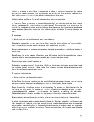 Voltou o protetor a socorrê-la, trazendo-lhe à casa o decisivo concurso de sábios
educadores desencarnados que modificaram as tendências dos rapazes, melhorando-
lhes os impulsos e conduzindo-os a louváveis institutos de ensino.

Solucionado o problema, Dona Arlinda encontrou nova necessidade:

– Graças a Deus – afirmava –, tenho sido muito feliz em minhas súplicas. Mas, como
iniciar a colaboração nos círculos da mediunidade? Enquanto não nos mudarmos de
residência, qualquer tentativa seria improfícua. Imaginem que sou diariamente hostilizada
pelos vizinhos. Necessito, antes de tudo, afastar-me do ambiente. Enquanto isto não se
der...

E rematava:

– Se os espíritos me auxiliassem a favor da mudança...

Dagoberto, prestativo, correu a cooperar. Não dispunha de corretores no “outro mundo”,
mas conhecia amigos que sabiam amparar sem prejuízo de ninguém.

Em poucas semanas, a senhora permutava o domicílio acanhado por residência arejada e
espaçosa.

Beneficiada de tantos modos diferentes, teve dificuldade de alinhar pretextos de ordem
material e falou, supostamente preocupada, aos companheiros do grupo:

Estou pronta para a tarefa mediúnica...

Entretanto, como encetá-la? Aguardo a influência dos irmãos invisíveis, em nossa mesa
de orações, tempo enorme!... Qual nada! Não registro a menor vibração diferente, em
torno de mim! estou mesmo sem rumo...

E concluía, reticenciosa:

– Se os espíritos me desenvolvessem...

O benfeitor de sempre movimentou as possibilidades imediatas e trouxe companheiros
esclarecidos que passaram a colaborar no esforço de iniciação da candidata.

Dona Arlinda foi crivada de apelos e advertências. Os amigos do Além falaram-lhe da
caridade, da educação, do serviço ao próximo. Conduziram doentes ao seu coração,
proporcionando-lhe valiosas oportunidades de praticar a ciência de elevação.
Necessitados sem número, tangidos por forcas imponderáveis, sitiaram-lhe a porta.

Era convidada às manifestações do bem, através de todos os clarins da vida espiritual.

A futura missionária, porém, negou-se redondamente. Queria o ministério mediúnico, mas
não suportava a visão de doenças, experimentava receios indefiníveis ante as pessoas
perturbadas, não dissimulava o desequilíbrio nervoso que a acabrunhava, em qualquer
ação de socorro às entidades sofredoras. Temia complicações, não desejava ser julgada
pela opinião pública.


                                                                                         76
 