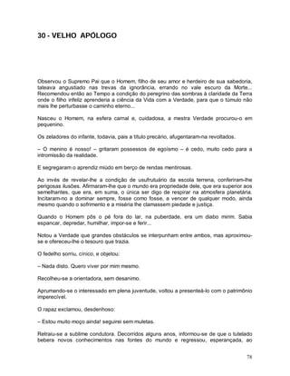 30 - VELHO APÓLOGO




Observou o Supremo Pai que o Homem, filho de seu amor e herdeiro de sua sabedoria,
tateava angustiado nas trevas da ignorância, errando no vale escuro da Morte...
Recomendou então ao Tempo a condição do peregrino das sombras à claridade da Terra
onde o filho infeliz aprenderia a ciência da Vida com a Verdade, para que o túmulo não
mais lhe perturbasse o caminho eterno...

Nasceu o Homem, na esfera carnal e, cuidadosa, a mestra Verdade procurou-o em
pequenino.

Os zeladores do infante, todavia, pais a título precário, afugentaram-na revoltados.

– O menino é nosso! – gritaram possessos de egoísmo – é cedo, muito cedo para a
intromissão da realidade.

E segregaram o aprendiz miúdo em berço de rendas mentirosas.

Ao invés de revelar-lhe a condição de usufrutuário da escola terrena, conferiram-lhe
perigosas ilusões. Afirmaram-lhe que o mundo era propriedade dele, que era superior aos
semelhantes, que era, em suma, o única ser digo de respirar na atmosfera planetária.
Incitaram-no a dominar sempre, fosse como fosse, a vencer de qualquer modo, ainda
mesmo quando o sofrimento e a miséria lhe clamassem piedade e justiça.

Quando o Homem pôs o pé fora do lar, na puberdade, era um diabo mirim. Sabia
espancar, depredar, humilhar, impor-se e ferir...

Notou a Verdade que grandes obstáculos se interpunham entre ambos, mas aproximou-
se e ofereceu-lhe o tesouro que trazia.

O fedelho sorriu, cínico, e objetou:

– Nada disto. Quero viver por mim mesmo.

Recolheu-se a orientadora, sem desanimo.

Aprumando-se o interessado em plena juventude, voltou a presenteá-lo com o patrimônio
imperecível.

O rapaz exclamou, desdenhoso:

– Estou muito moço ainda! seguirei sem muletas.

Retraiu-se a sublime condutora. Decorridos alguns anos, informou-se de que o tutelado
bebera novos conhecimentos nas fontes do mundo e regressou, esperançada, ao


                                                                                       78
 