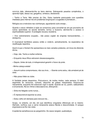convívio dele, oferecendo-lhe os bens eternos. Sobraçando pesados compêndios, o
aprendiz fujão, dessa vez, gargalhou, simiesco, declarando:

– Tenho a Terra. Não preciso do Céu. Estou bastante preocupado com questões
imediatas para internar-me em problemas longínquos! a sugestão é prematura!...

Refugiou-se a instrutora nas vizinhanças, aguardando outro ensejo...

Quando o aluno refratário à lição se consorciou para converter-se em pai provisório de
outros aprendizes na escola terrestre, tornou a buscá-lo, abrindo-lhe o acesso à
espiritualidade superior. O protegido recusou recebê-la.

– Vivo sobremaneira ocupado... não posso cogitar de enigmas transcendentes... –
assegurou.

A incansável benfeitora passou então a visitá-lo, periodicamente, na expectativa de
modificação repentina.

Assim é que o Homem lhe apresentava os mais variados pretextos, em troca da oferenda
divina.

– Hoje, não. Tenho a mulher enferma.

– Enquanto meus filhos estiverem desassossegados.

– Depois. Antes de tudo, é indispensável garantir o futuro da prole.

- Minha cabeça estala!

– Assumi outros compromissos, não sou livre... – Doente como estou, não arredarei pé de
casa.

– Não posso faltar ao clube.

A Verdade jamais desanimou. Procurava-o, de muitos modos, cada semana. O hábil
esgrimista do raciocínio, contudo, dispunha de golpes inesperados. Esquivou-se
maciamente, enquanto lhe sobravam vigor e saúde. Quando se viu, porém, valetudinário
e encanecido, fêz-se vítima e desculpava-se, afiançando :

– Sinto-me fatigado como nunca...

– É imprescindível espichar os anos.

– Estou velho em demasia para renovar-me...

Surgiu, no entanto, um dia, em que identificou singulares diferenças em si mesmo.
Aterrado, verificou que a carne renascente estava flácida e descontrolada. O sangue
engrossava-se-lhe nas veias.

A epiderme semelhava-se ao pergaminho. Os ossos rangiam, quebradiços.


                                                                                    79
 