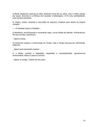 A Morte impassível acercou-se dele, tentando cerrar-lhe os olhos, mas o infeliz clamou
por ajuda. Socorreu-o a Ciência com picadas e beberagens. A Fé orou sentidamente,
junto ao leito acolhedor.

O mísero, porém, temendo a escuridão do sepulcro, bradava para dentro do próprio
coração:

– – A Verdade! quero a Verdade!...

A benfeitora, reconhecendo-o novamente cego, viu-se inibida de atender. Inclinando-se-
lhe aos ouvidos, esclareceu:

– Agora é tarde...

O moribundo suplicou a intervenção do Tempo, mas o Tempo escusou-se, informando,
inflexível:

_ Agora será necessário esperar...

E a Morte, querida e detestada, respeitada e incompreendida, aproximou-se
serenamente, baixou o pano e concluiu:

– Agora, é comigo. Tratarei de seu caso.




                                                                                   80
 