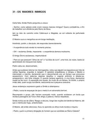 31 - OS MAIORES INIMIGOS



Certa feita, Simão Pedro perguntou a Jesus:

- Senhor, como saberei onde vivem nossos maiores inimigos? Quero combatê-los, a fim
de trabalhar com eficiência pelo Reino de Deus.

Iam os dois de caminho entre Cafarnaum e Magdala, ao sol rutilante de perfumada
manhã.

O Mestre ouviu e mergulhou-se em longa meditação.

Insistindo, porém, o discípulo, ele respondeu benevolamente:

- A experiência tudo revela no momento preciso.

- Oh! – exclamou Simão, impaciente – a experiência demora muitíssimo.

O Amigo Divino esclareceu, imperturbável:

- Para os que possuem “olhos de ver” e “ouvidos de ouvir”, uma hora, às vezes, basta ao
aprendizado de inesquecíveis lições.

Pedro calou-se, desencantado.

Antes que pudesse retornar às interrogações, notou que alguém se esgueirava por trás de
velhas figueiras, erguidas à margem. O apóstolo empalideceu e obrigou o Mestre a
interromper a marcha, declarando que o desconhecido era um fariseu que procurava
assassiná-lo. Com palavras ásperas desafiou o viajante anônimo a afastar-se,
ameaçando-o, sob forte irritação. E quando tentava agarrá-lo, à viva força, diamantina
risada se fez ouvir. A suposição era injusta. Ao invés de um fariseu, foi André, o próprio
irmão dele, quem surgiu sorridente, associando-se à pequena caravana.

Jesus endereçou expressivo gesto a Simão e obtemperou:

- Pedro, nunca te esqueças de que o medo é um adversário terrível.

Recomposto o grupo, não haviam avançado muito, quando avistaram um levita que
recitava passagens da Tora e lhes dirigiu a palavra, menos respeitoso.

Simão inchou-se de cólera. Reagiu e discutiu, longe das noções de tolerância fraterna, até
que o interlocutor fugiu, amedrontado.

O Mestre, até então silencioso, fixou no aprendiz os olhos muito lúcidos e inquiriu:

- Pedro, qual é a primeira obrigação do homem que se candidata ao Reino Celeste?



                                                                                       81
 
