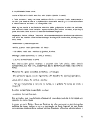 A resposta veio clara e breve:

- Amar a Deus sobre todas as coisas e ao próximo como a si mesmo.

- Terás observado a regra sublime, neste conflito? – continuou o Cristo, serenamente –
recorda que, antes de tudo, é indispensável nosso auxílio ao que ignora o verdadeiro bem
e não olvides que a cólera é um perseguidor cruel.

Mais alguns passos e encontraram Teofrasto, judeu grego dado à venda de perfumes,
que informou sobre certo Zeconias, leproso curado pelo profeta nazareno e que fugira
para Jerusalém, onde acusava o Messias com falsas alegações.

O pescador não se conteve. Gritou que Zeconias era um ingrato, relacionou os benefícios
que Jesus lhe prestara e internou-se em longos e amargosos comentários, amaldiçoando-
lhe o nome.

Terminando, o Cristo indagou-lhe:

- Pedro, quantas vezes perdoarás a teu irmão?

- Até setenta vezes sete – replicou o apóstolo, humilde.

O Amigo Celeste contemplou-o, calmo, e rematou:

- A dureza é um carrasco da alma.

Não atravessaram grande distância e cruzaram com Rufo Grácus, velho romano
semiparalítico, que lhes sorriu, desdenhoso, do alto da liteira sustentada pelos escravos
fortes.

Marcando-lhe o gesto sarcástico, Simão falou sem rebuços:

- Desejaria curar aquele pecador impenitente, a fim de dobrar-lhe o coração para Deus.

Jesus, porém, afagou-lhe o ombro e ajuntou:

- Por que instituiríamos a violência no mundo, se o próprio Pai nunca se impôs a
ninguém?

E, ante o companheiro desapontado, concluiu:

- A vaidade é um verdugo sutil.

Daí a minutos, para repasto ligeiro, chegavam à hospedaria modesta de Aminadab, um
seguidor das idéias novas.

À mesa, um certo Zadias, liberto de Cesárea, se pôs a comentar os acontecimentos
políticos da época. Indicou os erros e desmandos da Corte Imperial, ao que Simão
correspondeu, colaborando na poda verbalística. Dignitários e filósofos, administradores e



                                                                                         82
 