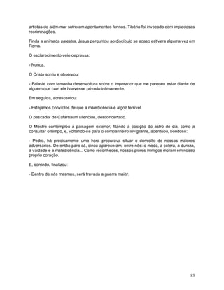 artistas de além-mar sofreram apontamentos ferinos. Tibério foi invocado com impiedosas
recriminações.

Finda a animada palestra, Jesus perguntou ao discípulo se acaso estivera alguma vez em
Roma.

O esclarecimento veio depressa:

- Nunca.

O Cristo sorriu e observou:

- Falaste com tamanha desenvoltura sobre o Imperador que me pareceu estar diante de
alguém que com ele houvesse privado intimamente.

Em seguida, acrescentou:

- Estejamos convictos de que a maledicência é algoz terrível.

O pescador de Cafarnaum silenciou, desconcertado.

O Mestre contemplou a paisagem exterior, fitando a posição do astro do dia, como a
consultar o tempo, e, voltando-se para o companheiro invigilante, acentuou, bondoso:

- Pedro, há precisamente uma hora procurava situar o domicilio de nossos maiores
adversários. De então para cá, cinco apareceram, entre nós: o medo, a cólera, a dureza,
a vaidade e a maledicência... Como reconheces, nossos piores inimigos moram em nosso
próprio coração.

E, sorrindo, finalizou:

- Dentro de nós mesmos, será travada a guerra maior.




                                                                                    83
 