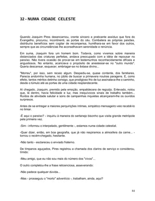 32 - NUMA CIDADE CELESTE



Quando Joaquim Pires desencarnou, crente sincero e praticante assíduo que fora do
Evangelho, procurou, incontinenti, as portas do céu. Combatera as próprias paixões,
distribuíra benefícios sem cogitar de recompensa, humilhara-se em favor dos outros,
sempre que as circunstâncias lhe aconselhavam serenidade e renúncia.

Em suma, Joaquim fora um homem bom. Todavia, como vivemos sobre maneira
distanciados das criaturas perfeitas, andava preocupado com a idéia de repousar no
paraíso. Não tivera ocasião de provar-se em testemunhos reconhecidamente difíceis e
angustiosos. No entanto, acariciava o propósito de anestesiar-se no "outro mundo".
Queria descansar, esquecer, embriagar-se no êxtase divino...

"Morreu", por isso, sem receio algum. Despediu-se, quase contente, dos familiares.
Parecia andorinha humana, no júbilo de buscar a primavera noutras paragens. E, como
efeito, tantos méritos detinha consigo, que prodigioso frio de luz assinalava-lhe o caminho,
desde o túmulo até as portas de uma cidade resplandecente.

Aí chegado, Joaquim, premido pela emoção, empalidecera de regozijo. Enlevado, notou
que, lá dentro, havia felicidade e luz, mas inequívocos sinais de trabalho também...
Ruídos de atividade salutar e sons de campainhas inquietas alcançaram-lhe os ouvidos
surpresos.

Antes de se entregar a maiores perquirições íntimas, simpático mensageiro veio recebê-lo
no limiar.

-É aqui o paraíso? - inquiriu à maneira do sertanejo bisonho que visita grande metrópole
pela primeira vez.

-Sim - informou o interpelado, gentilmente -, estamos numa cidade celestial.

-Quer dizer, então, em boa geografia, que já não respiramos a atmosfera da carne... -
tornou o recém-chegado, hesitante.

-Não tanto - esclareceu o enviado fraterno.

De tímpanos aguçados, Pires registrou a chamada dos clarins de serviço e considerou,
tímido:

-Meu amigo, que eu não sou mais do número dos "vivos"...

O outro completou-lhe a frase reticenciosa, asseverando:

-Não padece qualquer dúvida...

-Mas - prosseguiu o "morto" adventício -, trabalham, ainda, aqui?



                                                                                         84
 