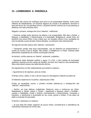 33 - LEMBRANDO A PARÁBOLA



Ao enviar três servos de confiança para servi-Lo em propriedade distante, onde outros
milhares de trabalhadores, em diversos degraus da virtude e da sabedoria, lavravam a
terra em louvor de, tua grandeza divina, o Supremo Senhor chamou-os à sua presença e
distribuiu com eles preciosos dons.

Afagado o primeiro, entregou-lhe cinco “talentos”, notificando:

– Conduze contigo estes tesouros da alegria e da prosperidade. São eles a Saúde, a
Riqueza, a Habilidade, o Discernimento e a Autoridade. Multiplica-os, aonde fores, em
benefício dos pneus filhos e teus irmãos que, em situação inferior à tua, avergados ao
solo do planeta a quem levarás minhas bênçãos, se esforçam mais intensamente.

Ao segundo servidor passou dois “talentos”, acentuando:

– Transporta contigo esta duas preciosidades, que se destinam ao esclarecimento e
auxílio do mundo a que te diriges. São ambas, a inteligência e o Poder. Estende estes
patrimônios respeitáveis às minhas construções eternas.

Ao terceiro, confiou apenas um “talento”, aclarando, cuidadoso :

– Apossa-te desta lâmpada sublime e segue. É a Dor, o dom celeste da iluminação
espiritual, Acende-a em teu campo de trabalho, em favor de ti mesmo e dos semelhantes.
Seus raios abrem acesso aos tabernáculos divinos.

Em seguida fixou os três colaboradores que partiam e explicou:

– Aguardá-los-ei de regresso, para as contas.

O tempo correu, célere, e veio o dia em coque os mensageiros voltaram ao pátrio lar.

O Soberano esperava-os no pórtico, esperançoso e feliz.

Findas as saudações usuais, o primeiro enviado adiantou-se e entregou-lhe dez
“talentos”, relacionando :

– Senhor, eis tuas dádivas multiplicada. Deste-me cinco e restituo-as em dobro.
Respeitando a Saúde, adquiri o Tempo ; espalhando a Riqueza, aliciei a Gratidão ;
usando a Habilidade, recebi a Estima; movimentando o Discernimento, conquistei o
Equilíbrio, e distribuindo a Autoridade em teu nome, ganhei a Ordem. O teu plano de
júbilo e evolução foi executado.

O Senhor o abençoou-o e explicou :

– Já que foste fiel nestes negócios de pouca monta, conceder-te-ei a intendência de
importantes interesses de minha casa.


                                                                                       87
 