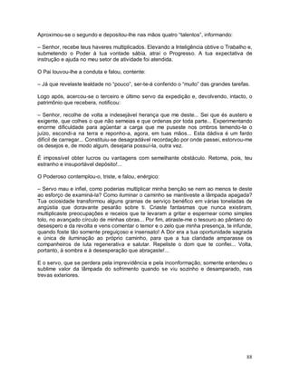 Aproximou-se o segundo e depositou-lhe nas mãos quatro “talentos”, informando:

– Senhor, recebe teus haveres multiplicados. Elevando a Inteligência obtive o Trabalho e,
submetendo o Poder à tua vontade sábia, atraí o Progresso. A tua expectativa de
instrução e ajuda no meu setor de atividade foi atendida.

O Pai louvou-lhe a conduta e falou, contente:

– Já que revelaste lealdade no “pouco”, ser-te-á conferido o “muito” das grandes tarefas.

Logo após, acercou-se o terceiro e último servo da expedição e, devolvendo, intacto, o
patrimônio que recebera, notificou:

– Senhor, recolhe de volta a indesejável herança que me deste... Sei que és austero e
exigente, que colhes o que não semeias e que ordenas por toda parte... Experimentando
enorme dificuldade para agüentar a carga que me puseste nos ombros temendo-te o
juízo, escondi-a na terra e reponho-a, agora, em tuas mãos... Esta dádiva é um fardo
difícil de carregar... Constituiu-se desagradável recordação por onde passei, estorvou-me
os desejos e, de modo algum, desejaria possuí-la, outra vez.

É impossível obter lucros ou vantagens com semelhante obstáculo. Retoma, pois, teu
estranho e insuportável depósito!...

O Poderoso contemplou-o, triste, e falou, enérgico:

– Servo mau e infiel, como poderias multiplicar minha benção se nem ao menos te deste
ao esforço de examiná-la? Como iluminar o caminho se mantiveste a lâmpada apagada?
Tua ociosidade transformou alguns gramas de serviço benéfico em várias toneladas de
angústia que doravante pesarão sobre ti. Criaste fantasmas que nunca existiram,
multiplicaste preocupações e receios que te levaram a gritar e espernear como simples
tolo, no avançado círculo de minhas obras... Por fim, atiraste-me o tesouro ao pântano do
desespero e da revolta e vens comentar o temor e o zelo que minha presença, te infunde,
quando foste tão somente preguiçoso e insensato! A Dor era a tua oportunidade sagrada
e única de iluminação ao próprio caminho, para que a tua claridade amparasse os
companheiros de luta regenerativa e salutar. Repeliste o dom que te confiei... Volta,
portanto, à sombra e à desesperação que abraçaste!...

E o servo, que se perdera pela imprevidência e pela inconformação, somente entendeu o
sublime valor da lâmpada do sofrimento quando se viu sozinho e desamparado, nas
trevas exteriores.




                                                                                       88
 