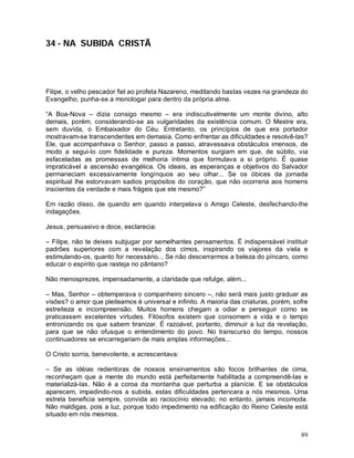 34 - NA SUBIDA CRISTÃ




Filipe, o velho pescador fiel ao profeta Nazareno, meditando bastas vezes na grandeza do
Evangelho, punha-se a monologar para dentro da própria alma.

“A Boa-Nova – dizia consigo mesmo – era indiscutivelmente um monte divino, alto
demais, porém, considerando-se as vulgaridades da existência comum. O Mestre era,
sem duvida, o Embaixador do Céu. Entretanto, os princípios de que era portador
mostravam-se transcendentes em demasia. Como enfrentar as dificuldades e resolvê-las?
Ele, que acompanhava o Senhor, passo a passo, atravessava obstáculos imensos, de
modo a segui-lo com fidelidade e pureza. Momentos surgiam em que, de súbito, via
esfaceladas as promessas de melhoria íntima que formulava a si próprio. É quase
impraticável a ascensão evangélica. Os ideais, as esperanças e objetivos do Salvador
permaneciam excessivamente longínquos ao seu olhar... Se os óbices da jornada
espiritual lhe estorvavam sadios propósitos do coração, que não ocorreria aos homens
inscientes da verdade e mais frágeis que ele mesmo?”

Em razão disso, de quando em quando interpelava o Amigo Celeste, desfechando-lhe
indagações.

Jesus, persuasivo e doce, esclarecia:

– Filipe, não te deixes subjugar por semelhantes pensamentos. É indispensável instituir
padrões superiores com a revelação dos cimos, inspirando os viajores da viela e
estimulando-os, quanto for necessário... Se não descerrarmos a beleza do píncaro, como
educar o espírito que rasteja no pântano?

Não menosprezes, impensadamente, a claridade que refulge, além...

– Mas, Senhor – obtemperava o companheiro sincero –, não será mais justo graduar as
visões? o amor que pleiteamos é universal e infinito. A maioria das criaturas, porém, sofre
estreiteza e incompreensão. Muitos homens chegam a odiar e perseguir como se
praticassem excelentes virtudes. Filósofos existem que consomem a vida e o tempo
entronizando os que sabem tiranizar. É razoável, portanto, diminuir a luz da revelação,
para que se não ofusque o entendimento do povo. No transcurso do tempo, nossos
continuadores se encarregariam de mais amplas informações...

O Cristo sorria, benevolente, e acrescentava:

– Se as idéias redentoras de nossos ensinamentos são focos brilhantes de cima,
reconheçam que a mente do mundo está perfeitamente habilitada a compreendê-las e
materializá-las. Não é a coroa da montanha que perturba a planície. E se obstáculos
aparecem, impedindo-nos a subida, estas dificuldades pertencera a nós mesmos. Uma
estrela beneficia sempre, convida ao raciocínio elevado; no entanto, jamais incomoda.
Não maldigas, pois a luz, porque todo impedimento na edificação do Reino Celeste está
situado em nós mesmos.


                                                                                        89
 