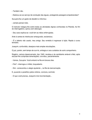 - Também não.

- Dedicou-se ao serviço de condução das águas, protegendo paisagens empobrecidas?

Sucupira fez um gesto de desdém e informou:

- Jamais pensei nisto.

O instrutor indagou-lhe sobre todas as atividades dignas conhecidas no Planeta. Ao fim
do interrogatório, opinou sem delongas:

- Seu caso explica-se: você tem as mãos enferrujadas.

Ante à careta do interlocutor amargurado, esclareceu:

- É o talento não usado, meu amigo. Seu remédio é regressar à lição. Repita o curso
terrestre.

Joaquim, confundido, desejava mais amplas elucidações.

O juiz, porém, sem tempo de ouvi-lo, entregou-o aos cuidados de outro companheiro.

Rogério, carioca desencarnado, tipo 1945, recebeu-o de semblante amável e feliz, após
escutar-lhe compridas lamentações, convidou, pacientemente:

- Vamos, Sucupira. Você entrará na fila em breves dias.

- Fila? - interrogou o infeliz, boquiaberto.

- Sim - acrescentou o alegre ajudante -, na fila da reencarnação.

E, puxando o paralítico pelos ombros, concluía, sorrindo:

- O que você precisa, Joaquim é de movimentação...




                                                                                     9
 