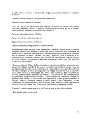 O velho irmão penetrava o terreno das longas perquirições interiores e concluía,
afirmando:

– Senhor, como eu desejava compreender claro tudo isto!

Silenciava Jesus na habitual meditarão.

Certo dia, ambos se preparavam para alcançar os cimos do Hermon, em jornada
comprida e laboriosa, quando o apóstolo, ainda em baixa altitude, se pôs a admirar,
deslumbrado, os resplendores que fluíam da cordilheira.

Terminara o lençol verdoengo e florido.

Atacaram a marcha no carreiro íngreme.

Agora, era a paisagem ressequida e nua.

Pequeninos seixos pontiagudos recheavam o caminho.

Não obstante subirem devagar, Filipe, de momento a momento, rogava pausa e, suarento
e inquieto, sentava-se à margem, a fim de alijar pedras minúsculas que, sorrateiras, lhe
penetravam as sandálias. Gastava tempo e paciência para localizá-las entre os dedos
feridos. Dezenas de vezes, pararam, de súbito, repetindo Filipe a operação e, ao
conquistarem as eminências da serra, banhados de sol, na prodigiosa visão da natureza
em torno, o Mestre, que sempre se valia das observações diretas para fixar as lições,
explicou-lhe, brandamente:

– Como reconheces, Filipe, não foi a claridade do alto que nos dificultou a marcha e, sim,
a pedrinha modesta do chão. O dia radioso nunca fez mal entretanto, muitas vezes, as
questões pequeninas do mundo interrompem a viagem dos homens para Deus, Nosso
Pai. Quase sempre, a fim de prosseguirmos na direção do dever elevado e soberano,
nossa alma requisita a cooperação dos outros, tanto quanto os pés necessitam da
sandália protetora nestes caminhos escabrosos... Toda dificuldade na ascensão reside
nos problemas insignificantes da senda... Assim também, na caminhada humana, as
questões mais ínfimas, se conduzidas pela imprudência, podem golpear duramente o
coração. Observa o minuto de palestra, a opinião erradia, o gesto impensado... Podem
converter-se em venenosas pedrinhas que cortam os pés, ameaçando-nos a estabilidade
espiritual. Entendes, agora, a importância das bagatelas em nosso esforço diário?

O pescador galileu meneou a cabeça, significativamente, e respondeu, satisfeito:

– Sim, Mestre, agora compreendi.




                                                                                       90
 