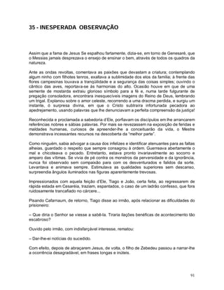 35 - INESPERADA OBSERVAÇÃO



Assim que a fama de Jesus Se espalhou fartamente, dizia-se, em torno de Genesaré, que
o Messias jamais desprezava o ensejo de ensinar o bem, através de todos os quadros da
natureza.

Ante as ondas revoltas, comentava as paixões que devastam a criatura; contemplando
algum ninho com filhotes tenros, exaltava a sublimidade dos elos da família; à frente das
flores campesinas louvava a tranqüilidade e a segurança das coisas simples; ouvindo o
cântico das aves, reportava-se às harmonias do alto. Ocasião houve em que de uma
semente de mostarda extraiu glorioso símbolo para a fé e, numa tarde fulgurante de
pregação consoladora, encontrara inesquecíveis imagens do Reino de Deus, lembrando
um trigal. Explanou sobre o amor celeste, recorrendo a uma dracma perdida, e surgiu um
instante, ó surpresa divina, em que o Cristo subtraíra infortunada pecadora ao
apedrejamento, usando palavras que lhe denunciavam a perfeita compreensão da justiça!

Reconhecida e proclamada a sabedoria d’Ele, porfiavam os discípulos em lhe arrancarem
referências nobres e sábias palavras. Por mais se revezassem na exposição de feridas e
maldades humanas, curiosos de apreender-lhe a conceituarão da vida, o Mestre
demonstrava incessantes recursos na descoberta da “melhor parte”.

Como ninguém, sabia advogar a causa dos infelizes e identificar atenuantes para as faltas
alheias, guardado o respeito que sempre consagrou à ordem. Guerreava abertamente o
mal e chicoteava o pecado. Entretanto, estava pronto invariavelmente ao socorro e
amparo das vítimas. Se vivia de pé contra os monstros da perversidade e da ignorância,
nunca foi observado sem compaixão para com os desventurados e falidos da sorte.
Levantava e animava sempre. Estimulava as qualidades superiores sem descanso,
surpreendia ângulos iluminados nas figuras aparentemente trevosas.

Impressionados com aquela feição d’Ele, Tiago e João, certa feita, ao regressarem de
rápida estada em Cesaréia, traziam, espantados, o caso de um ladrão confesso, que fora
ruidosamente trancafiado no cárcere...

Pisando Cafarnaum, de retorno, Tiago disse ao irmão, após relacionar as dificuldades do
prisioneiro:

– Que diria o Senhor se viesse a sabê-la. Tiraria ilações benéficas de acontecimento tão
escabroso?

Ouvido pelo irmão, com indisfarçável interesse, rematou:

– Dar-lhe-ei notícias do sucedido.

Com efeito, depois de abraçarem Jesus, de volta, o filho de Zebedeu passou a narrar-lhe
a ocorrência desagradável, em frases longas e inúteis.




                                                                                      91
 