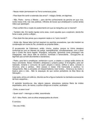 - Nesse mister permanecem na Terra numerosos juizes.

- Para fazer-lhe sentir a extensão dos erros? - indagou Simão, em lágrimas.

- Não, Pedro - tornou o Mestre -, para dar-lhe conhecimento da penúria em que vive,
conta nossa irmã, nas vias públicas, milhares de bocas que amaldiçoam e outras tantas
mãos que apedrejam.

- Para conferir-lhe a noção do padecimento em que se mergulhou por si mesma?

- Também não. Em tarefa ingrata como essa, vivem aqueles que a exploram, dando-lhe
fome e sede, pranto e aflição...

- Para dizer-lhe das penas que a esperam neste e no “outro mundo”?

- Ainda não. Nesse labor terrível respiram os espíritos acusadores, que não hesitam na
condenação em nome do Pai, olvidando as próprias faltas...

O ex-pescador de Cafarnaum, então, chorou, súplice, porque no íntimo desejava
conformar-se com os ditames da justiça, exemplificando, simultaneamente, com o amor
que o Cristo lhe havia legado. Arquejava, soluçante, ignorando como prosseguir nas
indagações, mas Jesus dele se acercou, iluminado e benevolente... Enxugou-lhe as
lagrimas que corriam abundantes e esclareceu:

- Pedro, para ferir e amaldiçoar, sentenciar e punir, a cidade e o campo estão cheios de
maus servidores. Nosso ministério ultrapassa a própria justiça. O Evangelho, para ser
realizado, reclama o concurso de quem ampara e educa, edifica e salva, consola e
renuncia, ama e perdoa... Abre acesso à nossa irmã transviada e auxilia-a no
reerguimento. Não a precipites em despenhadeiros mais fundos... Arranca-a da morte e
traze-a para a vida... Não te esqueças de que somos portadores da Boa Nova da
Salvação!...

Logo após, entrou em silêncio, diluindo-se-lhe a figura irradiante na claridade evanescente
da hora vespertina...

O apóstolo levantou-se, deu alguns passos, atravessou extensa fileira de irmãos
espantados, abriu, de manso, a porta e dirigiu-se à mulher, acolhedor:

- Entre, a casa é sua!

- Quem sois? - interrogou a infeliz, assombrada.

-Eu? - falou Pedro, com os olhos empapuçados de chorar.

E concluiu:

- Sou seu irmão.




                                                                                        94
 