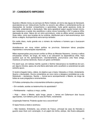 37 - CANDIDATO IMPEDIDO



Quando o Mestre iniciou os serviços do Reino Celeste, em torno das águas do Genesaré,
assinalando-se por indiscutíveis triunfos no socorro aos aflitos e comentando-se-lhe as
disposições de receber companheiros e aprendizes, muita gente apareceu ávida de
novidade, pretendendo o discipulado. Não seria agradável seguir aquele homem divino,
que restaurava a saúde dos paralíticos e abria novos horizontes à fé? A palavra d’Ele,
represada de amor, falava de um reino porvindouro, onde os aflitos seriam consolados.
Suas mãos, como que tocadas de luz sublime, distribuíam paz e bem-aventurança, bom
ânimo e alegria. Acompanhá-lo seria serviço tentador.

Em razão disso, muito grande era o número de mulheres e homens que o buscavam
diariamente.

Acreditava-se em nova ordem política na província. Sobrariam talvez posições
importantes e remunerações expressivas.

Mães esperançadas procuravam confiar os filhos ao Messias Nazareno. Jovens e velhos
entusiastas vinham, de longe, de modo a se colocarem na dependência d’Ele. Para
quantos que se lhe apresentavam, voluntariamente, pronunciava uma frase amiga,
mostrava um sorriso benévolo, fixava um gesto confortador.

Foi assim que, em radiosa manhã, quando o Senhor descansava na residência de Levi,
por alguns minutos, apeou de uma liteira adornada certo cavalheiro a caracterizar-se pelo
extremo apuro.

O recém-chegado tratou, célere, do objetivo que o trazia. Interpelou o Cristo, diretamente.
Queria o discipulado. Ouvira comentários ao novo reino e desejava candidatar-se a ele.
Sobretudo – esclareceu, fluente –, honrar-se-ia acompanhando o Mestre, ao longo de
todas as suas pregações e ensinamentos.

O Profeta contemplou-lhe a indumentária brilhante e perguntou:

– Em verdade, aceitas os testemunhos do apostolado?

– Perfeitamente – replicou o moço, cortês.

– Hoje – disse o Mestre, após longa, pausa –, temos em Cafarnaum dois loucos
agonizantes, num telheiro junto à casa de Pedro, reclamando

cooperação fraternal. Poderás ajudar-nos a socorrê-los?

O rapaz franziu a testa e acentuou:

– Não hesitaria. Entretanto, sou armeiro de Fassur, principal da casa de Herodes e
guardo esse título com veneração. A um pajem de minha, estirpe, não ficaria adequado



                                                                                        95
 