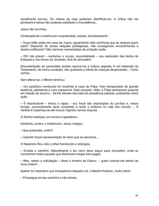 semelhante serviço. Os nobres da raça poderiam identificar-me. A crítica não me
perdoaria e talvez não pudesse satisfazer a incumbência...

Jesus não se irritou.

Contemplando o interlocutor surpreendido, propôs, bondosamente:

– Duas órfãs estão em casa de Joana, aguardando mão carinhosa que as ampare quem
sabe? Dispondo de tantas relações prestigiosas, não conseguirias encaminhá-las a
destino edificante? São meninas necessitadas de proteção sadia.

– Oh! não posso! – exclamou o noviço, escandalizado – sou explicador dos textos de
Ezequiel e nos trenos de Jeremias, fora de Jerusalém.

Documentação de sacerdotes ilustres aprova-me a cultura sagrada. A um intérprete do
Testamento, de minha condição, não quadraria a oferta de crianças desprezadas... Como
vemos...

Sem alterar-se, o Mestre lembrou:

– Um paralítico moribundo foi recolhido á casa de Filipe. Veio transportado de grande
distância, pleiteando a cura impossível. Está cansado; aflito, e Filipe permanece ausente
em missão de socorro... Se lhe desses dois dias de assistência piedosa, praticarias nobre
ação...

– É impraticável! – tornou o rapaz – sou fiscal das disposições do Levítico e, nessa
função, provavelmente seria compelido a isolar o enfermo no vale dos imundo ... A
medida é imperiosa se ele houver ingerido carnes impuras.

O Senhor esboçou um sorriso e agradeceu.

Insistindo, porém, o interlocutor, Jesus indagou:

– Que pretendes, enfim?

– Garantir futura representação do reino que se aproxima...

O Nazareno fitou nele o olhar translúcido e redargüiu:

– Erraste o caminho. Naturalmente o teu carro deve seguir para Jerusalém, onde se
concentram todos aqueles que distribuem cargos bem pagos.

– Mas, reitero a solicitação – disse o armeiro de Fassur, – quero colocar-me dentro da
nova ordem!...

Apesar do imperativo que transparecia daquela voz, o Mestre finalizou, muito calmo:

– Prossegue em teu caminho e não teimes.




                                                                                      96
 