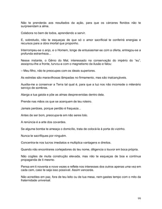 Não te prenderás aos resultados da ação, para que os cárceres floridos não te
surpreendam a alma.

Colabora no bem de todos, aprendendo a servir.

E, sobretudo, não te esqueças de que só o amor sacrificial te conferirá energias e
recursos para a obra imortal que proponho.

Interrompeu-se o anjo, e o Homem, longe de entusiasmar-se com a oferta, entregou-se a
profunda estranheza...

Nesse instante, o Gênio do Mal, interessado na conservação do império do “eu”,
assoprou-lhe a fronte, turvou-a com o magnetismo da ilusão e falou:

– Meu filho, não te preocupes com os ideais superiores.

As estrelas são maravilhosas lâmpadas no firmamento, mas são inalcançáveis.

Auxilia-me a conservar a Terra tal qual é, para que a luz nos não incomode o milenário
serviço de sombras.

Alarga a tua gaiola e põe as almas desprevenidas dentro dela.

Prende nas mãos os que se acerquem de teu roteiro.

Jamais perdoes, porque perdão é fraqueza...

Antes de ser bom, preocupa-te em não seres tolo.

A renúncia é a arte dos covardes.

Se alguma bomba te ameaça o domicílio, trata de colocá-la à porta do vizinho.

Nunca te sacrifiques por ninguém.

Concentra-te nos lucros imediatos e multiplica vantagens e direitos.

Quando não encontrares cortejadores do teu nome, diligencia o louvor em boca própria.

Não cogites de muita construção elevada, mas não te esqueças de boa e contínua
propaganda de ti mesmo.

Pensa em ti noventa e nove vezes e reflete nos interesses dos outros apenas uma vez em
cada cem, caso te seja isso possível. Assim vencerás.

Não acredites em paz, fora de teu leito ou de tua mesa, nem gastes tempo com o mito da
fraternidade universal.




                                                                                    99
 