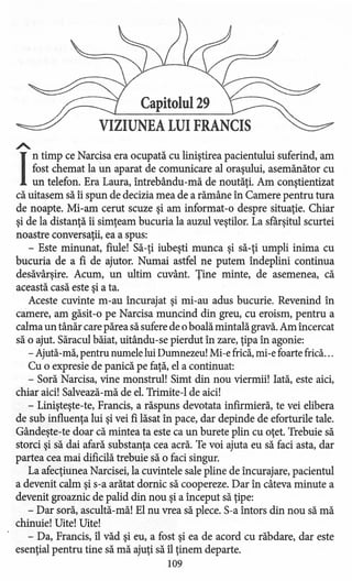 Capitolul 29
VIZIUNEA LUI FRANCIS
A..
I
ntimp ce Narcisa era ocupată cu liniştirea pacientului suferind, am
fost chemat la un aparat de comunicare al oraşului, asemănător cu
un telefon. Era Laura, intrebându-rnă de noutăţi. Am conştientizat
că uitasem să îi spun de decizia mea de a rămâne în Camere pentru tura
de noapte. Mi-am cerut scuze şi am informat-o despre situaţie. Chiar
şi de la distanţă îi simţeam bucuria la auzul veştilor, La sfârşitul scurtei
noastre conversaţii, ea a spus:
- Este minunat, fiule! Să-ţi iubeşti munca şi să-ţi umpli inima cu
bucuria de a fi de ajutor. Numai astfel ne putem îndeplini continua
desăvârşire. Acum, un ultim cuvânt. Ţine minte, de asemenea, că
această casă este şi a ta.
Aceste cuvinte m-au încurajat şi mi-au adus bucurie. Revenind în
camere, am găsit-o pe Narcisa muncind din greu, cu eroism, pentru a
calma un tânăr care părea să sufere de oboală mintală gravă. Am încercat
să o ajut. Săracul băiat, uitându-se pierdut în zare, ţipa în agonie:
- Ajută-mă,pentru numele lui Dumnezeu! Mi-e frică,mi-e foarte frică...
Cu o expresie de panică pe faţă, el a continuat:
- Soră Narcisa, vine monstrul! Simt din nou viermii! Iată, este aici,
chiar aici! Salvează-mă de el. Trimite-l de aici!
- Linişteşte-te, Francis, a răspuns devotata infirmieră, te vei elibera
de sub influenţa lui şi vei fi lăsat în pace, dar depinde de eforturile tale.
Gândeşte-te doar că mintea ta este ca un burete plin cu oţet. Trebuie să
storci şi să dai afară substanţa cea acră. Te voi ajuta eu să faci asta, dar
partea cea mai dificilă trebuie să o faci singur.
La afecţiunea Narcisei, la cuvintele sale pline de încurajare, pacientul
a devenit calm şi s-a arătat dornic să coopereze. Dar în câteva minute a
devenit groaznic de palid din nou şi a început să ţipe:
- Dar soră, ascultă-mă! El nu vrea să plece. S-a întors din nou să mă
chinuie! Uite! Uite!
- Da, Francis, îl văd şi eu, a fost şi ea de acord cu răbdare, dar este
esenţial pentru tine să mă ajuţi să îl ţinem departe.
109
 