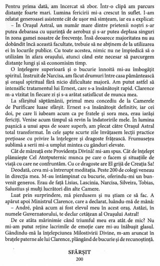 Pentru prima dată, am încercat să zbor. Într-o clipă am parcurs
distanţe foarte mari. Lumina fericirii mi -a crescut în suflet. I-am
relatat generoasei asistente cât de uşor mă simţeam, iar ea a explicat:
- În Oraşul Astral, un număr mare dintre prietenii noştri s-ar
putea debarasa cu uşurinţă de aerobuz şi s-ar putea deplasa singuri
în zona gamei noastre de frecvenţe. Însă deoarece majoritatea nu au
dobândit încă această facultate, trebuie să ne abţinem de la utilizarea
ei în locurile publice. Cu toate acestea, nimic nu ne împiedică să o
utilizăm în afara oraşului, atunci când este necesar să parcurgem
distanţe lungi şi să economisim timp.
O înţelegere superioară şi o bucurie înnoită mi-au îmbogăţit
spiritul. Instruit de Narcisa, am făcut drumuri între casa pământească
şi oraşul spiritual fără nicio dificultate majoră. Am putut astfel să
intensific tratamentul lui Ernest, care s-a însănătoşit rapid. Clarence
m-a vizitat în fiecare zi şi s-a arătat satisfăcut de munca mea.
La sfârşitul săptămânii, primul meu concediu de la Camerele
de Purificare luase sfârşit. Ernest s-a însănătoşit defmitiv, iar cei
doi, pe care îi iubeam acum ca pe fratele şi sora mea, erau iarăşi
fericiţi. Venise acum timpul să revin la îndatoririle mele. În lumina
paşnică a unui apus de soare superb, am plecat către Oraşul Astral
total transformat. În cele şapte scurte zile învăţasem lecţii practice
preţioase cu privire la înţelegere şi dragoste frăţească. Frumuseţea
sublimă a serii mi-a umplut mintea cu gânduri elevate.
Cât de măreaţă este Providenţa Divină! mi-am spus. Cât de înţelept
plănuieşte Cel Atotputernic munca pe care o facem şi situaţiile de
viaţă cu care ne confruntăm. Cu ce dragoste are El grijă de Creaţia Sa!
Deodată, ceva mi-a întrerupt meditaţia. Peste 200 de colegi veneau
în direcţia mea. M-au întâmpinat cu bucurie, oferindu-mi un bun-
venit generos. Erau de faţă Lisias, Lascinia, Narcisa, Silveira, Tobias,
Salustius şi mulţi lucrători din alte Camere.
Luat prin surprindere, mă pierdusem şi nu ştiam ce să fac. A
apărut apoi Ministrul Clarence, care a declarat, luându-mă de mână:
- Andre, până acum ai fost elevul meu în acest oraş. Astăzi, în
numele Guvernatorului, te declar cetăţean al Oraşului Astral!
De ce atâta mărinimie când triumful meu era atât. de mic? Nu
mi-am putut reţine lacrimile de emoţie care mi-au înăbuşit glasul.
Gândindu-mă la înţelepciunea Milostivirii Divine, m-am aruncat în
braţele paterne ale lui Clarence, plângând de bucurie şi de recunoştinţă.
SFÂRŞIT
200
 