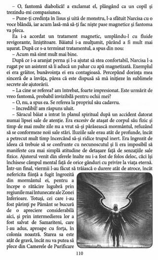 - 0, fantomă diabolică! a exclamat el, plângând ca un copil şi
trezindu-mi compasiunea.
- Pune-ţi credinţa în Iisus şi uită de monstru, l-a sfatuit Narcisa cu o
voce blândă, iar acum lasă-mă să-ţi fac nişte pase magnetice şi fantoma
va pleca.
Ea i-a acordat un tratament magnetic, umplându-l cu fluide
revigorante, liniştitoare. Băiatul i-a mulţumit, părând a fi mult mai
uşurat. După ce s-a terminat tratamentul, a spus din nou:
- Acum mă simt mult mai bine.
După ce i-a aranjat perna şi l-a ajutat să stea confortabil, Narcisa l-a
rugat pe un asistent să îi aducă un pahar cu apă magnetizată. Exemplul
ei era grăitor, bunăvoinţa ei era contagioasă. Percepând dorinţa mea
sinceră de a învăţa, părea că este dispusă să mă iniţieze în sublimele
secrete ale ajutorării.
- La cine se referea? am întrebat, foarte impresionat. Este urmărit de
vreo fantomă, probabil invizibilă pentru ochii mei?
- 0, nu, a spus ea. Se referea la propriul său cadavru.
- Incredibil! am răspuns uluit.
- Săracul băiat a intrat în planul spiritual după un accident datorat
numai lipsei sale de atenţie. Era excesiv de ataşat de corpul său fizic şi
timp de mai multe zile nu a vrut să-şi părăsească mormântul, refuzând
să se conformeze noii sale stări. Iluziile sale erau atât de profunde, încât
a petrecut mult timp încercând să-şi ridice trupul inert. Era îngrozit de
ideea că trebuie să se confrunte cu necunoscutul şi îi era imposibil să
manifeste cea mai simplă atitudine de detaşare faţă de senzaţiile sale
fizice. Ajutorul venit din sferele înalte nu i-a fost de folos deloc, căci îşi
închisese câmpul mental faţă de orice gânduri cu privire la viaţa eternă.
Într-un final, viermii l-au facut să trăiască o durere atât de atroce, încât
nefericita fiinţă a fugit îngrozită
din mormântul ei, pentru a
începe o rătăcire lugubră prin
regiunile mai întunecate aleZonei
Inferioare. Totuşi, cei care i-au
fost părinţi pe Pământ se bucură
de o apreciere considerabilă
aici, şi prin intermedierea lor a
fost salvat de Samariteni, care
l-au adus, aproape cu forţa, în
colonia noastră. Starea sa este
atât de gravă, încât nu va putea să
plece din Camerele de Purificare
110
 