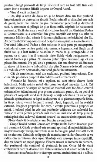 pentru o lungă perioadă de timp. Prietenul care i-a fost tatăl fizic este
acum într-o misiune dificilă departe de Oraşul Astral.
- Vine să vadă pacientul?
- Da, deja a venit de două ori şi de fiecare dată am fost profund
impresionată de durerea sa tăcută. Boala mintală a băiatului este atât
de gravă, încât nici măcar nu şi-a recunoscut generosul şi devotatul
tată. A continuat să plângă de ţi se facea milă, stăpânit de halucinaţii
puternice. Tatăl său, care a venit să-I viziteze însoţit de Ministrul Padua
al Comunicării, şi-a controlat din greu emoţiile cât timp s-a aflat în
prezenţa Ministrului, căruia îi datora spitalizarea nefericitului său fiu.
Au petrecut ceva timp comentând despre starea spirituală a noului venit.
Dar când Ministrul Padua a fost solicitat în altă parte pe neaşteptate,
cerându-şi scuze pentru gestul său uman, a îngenuncheat lângă patul
fiului său şi a luat mâinile băiatului în mâna sa şi, strângându-le cu
putere, ca şi cum i-ar fi transmis nişte fluide vitale revigorante, i-a
sărutat fruntea şi a plâns. Nu mi-am putut reţine lacrimile, aşa că am
plecat din cameră. Nu ştiu ce s-a petrecut, dar am observat că din acea
zi, starea lui Francis s-a îmbunătăţit din plin. Starea sa de totală nebunie
s-a redus la crize ocazionale, care scad gradat în intensitate.
- Cât de emoţionant este! am exclamat, profund impresionat. Dar
cum este posibil ca propriul său cadavru să îl urmărească?
- Viziunile lui Francis, mi-a explicat, nu sunt nimic altceva decât
halucinaţii. Multe spirite suferă din cauza lor după moartea fizică. Cei
care sunt excesiv de ataşaţi de corpul lor material, care fac din el centrul
existenţei lor, trăind numai prin prisma acestuia şi pentru el, nu pot să-şi
părăsească corpurile când sunt chemaţi la viaţa adevărată. Ei nu acceptă
ideea de spiritualitate şi se luptă cu disperare să-şi păstreze corpurile fizice.
În timp, totuşi, viermi lacomi îi alungă. Apoi, îngroziţi, cad în cealaltă
extremă. Imaginea propriului lor corp, o creaţie puternică a propriei lor
minţi, îi tulbură până în cele mai profunde colţişoare ale sufletului lor.
Trăiesc în criză pentru perioade mai mari sau mai mici de timp şi mulţi
suferăpână când cadavrul-fantomă pe carel-au creat se dezintegreazătotal.
Observând cât de afectat eram, Narcisa a continuat:
- Graţie Tatălui nostru Ceresc, am învăţat multe lucruri în aceşti şase
ani de muncă. Cât de profund este somnul spiritual al majorităţii fraţilor
noştri încarnaţi! Totuşi, nu trebuie să ne facem griji până într-atât încât
să ne afecteze. Crisalida se lipeşte de materia inertă, dar fluturele se va
ridica din ea într-un zbor uşor. Sămânţa este aproape imperceptibilă,
deşi va deveni un stejar gigantic. Floarea uscată se întoarce în pământ,
dar parfumul său continuă să plutească în aer. Orice fel de viaţă
embrionară pare că doarme. Nu trebuie niciodată să uităm aceste lecţii.
Narcisa s-a scufundat într-o tăcere pe care nu am îndrăznit să i-o tulbur.
111
 