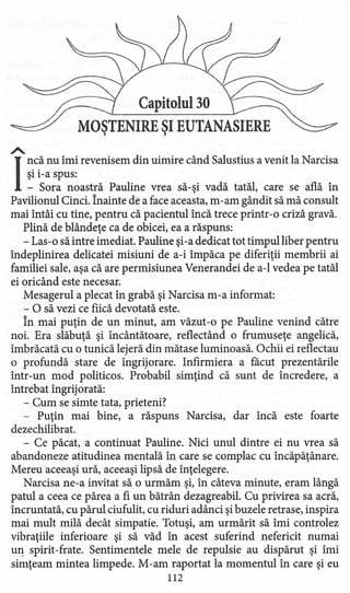 Capitolul 30
MOSTENIRE SI EUTANASIERE, ,
A.
1
~c.ănu îmi revenisem din uimire când Salustius a venit la Narcisa
ŞI l-a spus:
- Sora noastră Pauline vrea să-şi vadă tatăl, care se află în
Pavilionul Cinci. Înainte de a face aceasta, m-am gândit să mă consult
mai întâi cu tine, pentru că pacientul încă trece printr-o criză gravă.
Plină de blândeţe ca de obicei, ea a răspuns:
- Las-o să intre imediat. Pauline şi-a dedicat tot timpul liber pentru
îndeplinirea delicatei misiuni de a-i împăca pe diferiţii membrii ai
familiei sale, aşa că are permisiunea Venerandei de a-l vedea pe tatăl
ei oricând este necesar.
Mesagerul a plecat în grabă şi Narcisa m-a informat:
- O să vezi ce fiică devotată este.
În mai puţin de un minut, am văzut -o pe Pauline venind către
noi. Era slăbuţă şi încântătoare, reflectând o frumuseţe angelică,
îmbrăcată cu o tunică lejeră din mătase luminoasă. Ochii ei reflectau
o profundă stare de îngrijorare. Infirmiera a făcut prezentările
într-un mod politicos. Probabil simţind că sunt de încredere, a
întrebat îngrijorată:
- Cum se simte tata, prieteni?
- Puţin mai bine, a răspuns Narcisa, dar încă este foarte
dezechilibrat.
- Ce păcat, a continuat Pauline. Nici unul dintre ei nu vrea să
abandoneze atitudinea mentală în care se complac cu încăpăţânare.
Mereu aceeaşi ură, aceeaşi lipsă de înţelegere.
Narcisa ne-a invitat să o urmăm şi, în câteva minute, eram lângă
patul a ceea ce părea a fi un bătrân dezagreabil. Cu privirea sa acră,
încruntată, cu părul ciufulit, cu riduri adânci şi buzele retrase, inspira
mai mult milă decât simpatie. Totuşi, am urmărit să îmi controlez
vibraţiile inferioare şi să văd în acest suferind nefericit numai
u~ spirit-frate. Sentimentele mele de repulsie au dispărut şi îmi
simţeam mintea limpede. M-am raportat la momentul în care şi eu
112
 