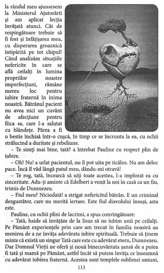 la rândul meu ajunsesem
la Ministerul Ajutorării
şi am aplicat lecţia
învăţată atunci. Cât de
respingătoare trebuie să
fi fost şi înfăţişarea mea,
cu disperarea groaznică
întipărită pe tot chipul!
Când analizăm situaţiile
nefericite în care se
află ceilalţi în lumina
propriilor noastre
imperfecţiuni, rămâne
mereu loc pentru
iubire fraternă în inima
noastră. Bătrânul pacient
nu avea nici un cuvânt
de afecţiune pentru
fiica sa, care l-a salutat
cu blândeţe. Părea a fi
o bestie închisă într-o cuşcă, în timp ce se încrunta la ea, cu ochii
strălucind a duritate şi rebeliune.
- Te simţi mai bine, tată? a întrebat Pauline cu respect plin de
iubire.
- Oh! Nu! a urlat pacientul, nu îl pot uita pe ticălos. Nu am deloc
pace. Încă îl văd lângă patul meu, dându-mi otravă!
- Te rog, tată, încearcă să uiţi toate acestea, l-a implorat ea cu
sinceritate. Adu-ţi aminte că Edelbert a venit la noi în casă ca un fiu,
trimis de Dumnezeu.
- Fiul meu? Niciodată! a strigat nefericitul bătrân. E un criminal
dezgustător, care nu merită iertare. Este fiul diavolului însuşi, asta
este.
Pauline, cu ochii plini de lacrimi, a spus convingătoare:
- Tată, haide să învăţăm de la Iisus să ne iubim unii pe ceilalţi.
Pe Pământ experienţele prin care am trecut în familia noastră au
menirea de a ne învăţa adevărata iubire spirituală. Trebuie să ţinem
minte că există un singur Tată care este cu adevărat etern, Dumnezeu.
Dar Domnul Vieţii ne oferă şi nouă binecuvântata şansă de a putea
.fi tată şi mamă pe Pământ, astfel încât să putem învăţa ce înseamnă
cu adevărat iubirea fraternă. Acestea sunt templele sublim ei uniuni,
113
 